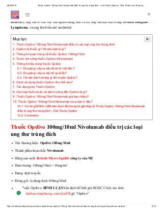 28/6/2019 Thuốc Opdivo 100mg/10ml Nivolumab điều trị ung thư trúng đích – Giá Thuốc Opdivo - Nhà Thuốc Lan Phương
https://nhathuoclanphuong.com/san-pham/thuoc-opdivo-100mg-10ml-nivolumab-dieu-tri-ung-thu-trung-dich-gia-thuoc-opdivo/ 3/16
Thuốc Opdivo được sử dụng để điều trị một số loại ung thư như: khối u ác tính (ung thư da), không
phải tế bào nhỏ ung thư phổi, ung thư bàng quang, ung thư thận, ung thư gan (thay thế
nexavar), ung thư tế bào vảy của người đứng đầu và cổ, ung thư đại trực tràng, cổ điển Hodgkin
Lymphoma, và ung thư biểu mô urothelial.
Thuốc Opdivo 100mg/10ml Nivolumab điều trị các loại
ung thư trúng đích
Tên thương hiệu: Opdivo 100mg/10ml
Thành phần hoạt chất: Nivolumab
Hãng sản xuất: Bristol-Myers Squibb công ty của Mỹ
Hàm lượng: 100mg/10ml = 10mg/ml
Dạng: dịch truyền
Đóng gói: lọ dung dịch 100mg/10ml
Giá Thuốc Opdivo: BÌNH LUẬN bên dưới để biết giá HOẶC Click vào link:
https://nhathuoclanphuong.com/chatFB gõ “Opdivo”
Mục lục
1. Thuốc Opdivo 100mg/10ml Nivolumab điều trị các loại ung thư trúng đích
2. Opdivo là thuốc gì? Nivolumab là gì?
3. Thông tin quan trọng về thuốc Opdivo 100mg/10ml
4. Trước khi uống thuốc Opdivo (Nivolumab)
5. Thông tin liều dùng thuốc Opdivo
5.1. Chuyện gì xảy ra nếu tôi bỏ lỡ một liều?
5.2. Chuyện gì xảy ra nếu tôi quá liều?
5.3. Tôi nên tránh những gì khi truyền Opdivo?
6. Cách sử dụng thuốc Opdivo như thế nào?
7. Tác dụng phụ Thuốc Opdivo
8. Các loại thuốc khác sẽ ảnh hưởng đến Opdivo là gì?
9. Thuốc Opdivo 100mg/10ml Nivolumab giá bao nhiêu?
10. Thuốc Opdivo 100mg/10ml Nivolumab mua bán ở đâu?
10.1. Vui lòng BÌNH LUẬN bên dưới để chúng tôi giải đáp về Thuốc Opdivo 100mg/10ml Nivolumab
điều trị ung thư trúng đích – Giá Thuốc Opdivo
10.2. Comments

 
 