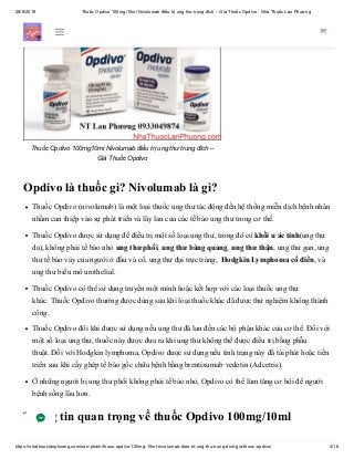 28/6/2019 Thuốc Opdivo 100mg/10ml Nivolumab điều trị ung thư trúng đích – Giá Thuốc Opdivo - Nhà Thuốc Lan Phương
https://nhathuoclanphuong.com/san-pham/thuoc-opdivo-100mg-10ml-nivolumab-dieu-tri-ung-thu-trung-dich-gia-thuoc-opdivo/ 4/16
Thuốc Opdivo 100mg10ml Nivolumab điều trị ung thư trúng đích –
Giá Thuốc Opdivo
Opdivo là thuốc gì? Nivolumab là gì?
Thuốc Opdivo (nivolumab) là một loại thuốc ung thư tác động đến hệ thống miễn dịch bệnh nhân
nhằm can thiệp vào sự phát triển và lây lan của các tế bào ung thư trong cơ thể.
Thuốc Opdivo được sử dụng để điều trị một số loại ung thư, trong đó có khối u ác tính(ung thư
da), không phải tế bào nhỏ ung thư phổi, ung thư bàng quang, ung thư thận, ung thư gan, ung
thư tế bào vảy của người ở đầu và cổ, ung thư đại trực tràng, Hodgkin Lymphoma cổ điển, và
ung thư biểu mô urothelial.
Thuốc Opdivo có thể sử dụng truyền một mình hoặc kết hợp với các loại thuốc ung thư
khác. Thuốc Opdivo thường được dùng sau khi loại thuốc khác đã được thử nghiệm không thành
công.
Thuốc Opdivo đôi khi được sử dụng nếu ung thư đã lan đến các bộ phận khác của cơ thể. Đối với
một số loại ung thư, thuốc này được đưa ra khi ung thư không thể được điều trị bằng phẫu
thuật. Đối với Hodgkin lymphoma, Opdivo được sử dụng nếu tình trạng này đã tái phát hoặc tiến
triển sau khi cấy ghép tế bào gốc chữa bệnh bằng brentixumab vedotin (Adcetris).
Ở những người bị ung thư phổi không phải tế bào nhỏ, Opdivo có thể làm tăng cơ hội để người
bệnh sống lâu hơn.
Thông tin quan trọng về thuốc Opdivo 100mg/10ml
 
 