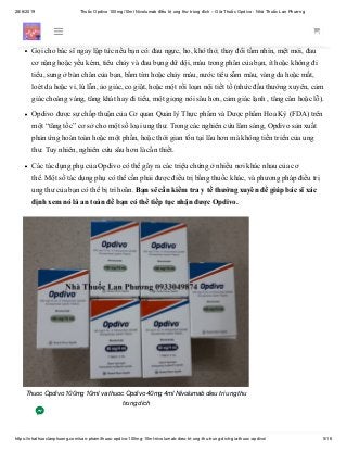 28/6/2019 Thuốc Opdivo 100mg/10ml Nivolumab điều trị ung thư trúng đích – Giá Thuốc Opdivo - Nhà Thuốc Lan Phương
https://nhathuoclanphuong.com/san-pham/thuoc-opdivo-100mg-10ml-nivolumab-dieu-tri-ung-thu-trung-dich-gia-thuoc-opdivo/ 5/16
Thuốc Opdivo thể thay đổi cách vận hành hệ thống miễn dịch của bạn, có thể gây tác dụng phụ
nhất định có thể dẫn đến các vấn đề y tế nghiêm trọng.
Gọi cho bác sĩ ngay lập tức nếu bạn có: đau ngực, ho, khó thở, thay đổi tầm nhìn, mệt mỏi, đau
cơ nặng hoặc yếu kém, tiêu chảy và đau bụng dữ dội, máu trong phân của bạn, ít hoặc không đi
tiểu, sưng ở bàn chân của bạn, bầm tím hoặc chảy máu, nước tiểu sẫm màu, vàng da hoặc mắt,
loét da hoặc vỉ, lú lẫn, ảo giác, co giật, hoặc một rối loạn nội tiết tố (nhức đầu thường xuyên, cảm
giác choáng váng, tăng khát hay đi tiểu, một giọng nói sâu hơn, cảm giác lạnh , tăng cân hoặc lỗ).
Opdivo được sự chấp thuận của Cơ quan Quản lý Thực phẩm và Dược phẩm Hoa Kỳ (FDA) trên
một “tăng tốc” cơ sở cho một số loại ung thư. Trong các nghiên cứu lâm sàng, Opdivo sản xuất
phản ứng hoàn toàn hoặc một phần, hoặc thời gian tồn tại lâu hơn mà không tiến triển của ung
thư. Tuy nhiên, nghiên cứu sâu hơn là cần thiết.
Các tác dụng phụ của Opdivo có thể gây ra các triệu chứng ở nhiều nơi khác nhau của cơ
thể. Một số tác dụng phụ có thể cần phải được điều trị bằng thuốc khác, và phương pháp điều trị
ung thư của bạn có thể bị trì hoãn. Bạn sẽ cần kiểm tra y tế thường xuyên để giúp bác sĩ xác
định xem nó là an toàn để bạn có thể tiếp tục nhận được Opdivo.
Thuoc Opdivo 100mg 10ml va thuoc Opdivo 40mg 4ml Nivolumab dieu tri ung thu
trung dich
 
 