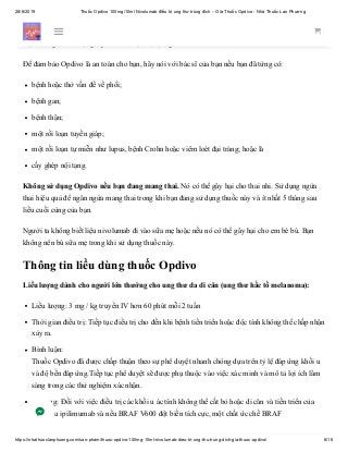 28/6/2019 Thuốc Opdivo 100mg/10ml Nivolumab điều trị ung thư trúng đích – Giá Thuốc Opdivo - Nhà Thuốc Lan Phương
https://nhathuoclanphuong.com/san-pham/thuoc-opdivo-100mg-10ml-nivolumab-dieu-tri-ung-thu-trung-dich-gia-thuoc-opdivo/ 6/16
Trước khi uống thuốc Opdivo (Nivolumab)
Bạn không nên sử dụng Opdivo nếu bạn bị dị ứng với nivolumab.
Để đảm bảo Opdivo là an toàn cho bạn, hãy nói với bác sĩ của bạn nếu bạn đã từng có:
bệnh hoặc thở vấn đề về phổi;
bệnh gan;
bệnh thận;
một rối loạn tuyến giáp;
một rối loạn tự miễn như lupus, bệnh Crohn hoặc viêm loét đại tràng; hoặc là
cấy ghép nội tạng.
Không sử dụng Opdivo nếu bạn đang mang thai. Nó có thể gây hại cho thai nhi. Sử dụng ngừa
thai hiệu quả để ngăn ngừa mang thai trong khi bạn đang sử dụng thuốc này và ít nhất 5 tháng sau
liều cuối cùng của bạn.
Người ta không biết liệu nivolumab đi vào sữa mẹ hoặc nếu nó có thể gây hại cho em bé bú. Bạn
không nên bú sữa mẹ trong khi sử dụng thuốc này.
Thông tin liều dùng thuốc Opdivo
Liều lượng dành cho người lớn thường cho ung thư da di căn (ung thư hắc tố melanoma):
Liều lượng: 3 mg / kg truyền IV hơn 60 phút mỗi 2 tuần
Thời gian điều trị: Tiếp tục điều trị cho đến khi bệnh tiến triển hoặc độc tính không thể chấp nhận
xảy ra.
Bình luận:
Thuốc Opdivo đã được chấp thuận theo sự phê duyệt nhanh chóng dựa trên tỷ lệ đáp ứng khối u
và độ bền đáp ứng.Tiếp tục phê duyệt sẽ được phụ thuộc vào việc xác minh và mô tả lợi ích lâm
sàng trong các thử nghiệm xác nhận.
Sử dụng: Đối với việc điều trị các khối u ác tính không thể cắt bỏ hoặc di căn và tiến triển của
bệnh sau ipilimumab và nếu BRAF V600 đột biến tích cực, một chất ức chế BRAF
 
 