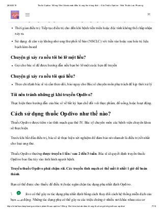 28/6/2019 Thuốc Opdivo 100mg/10ml Nivolumab điều trị ung thư trúng đích – Giá Thuốc Opdivo - Nhà Thuốc Lan Phương
https://nhathuoclanphuong.com/san-pham/thuoc-opdivo-100mg-10ml-nivolumab-dieu-tri-ung-thu-trung-dich-gia-thuoc-opdivo/ 7/16
Liều lượng người lớn thông thường của Opdivo cho ung thư phổi:
Liều lượng thông thường Người lớn: Liều lượng: 3 mg / kg truyền IV hơn 60 phút mỗi 2 tuần
Thời gian điều trị: Tiếp tục điều trị cho đến khi bệnh tiến triển hoặc độc tính không thể chấp nhận
xảy ra.
Sử dụng: di căn vảy không nhỏ ung thư phổi tế bào (NSCLC) với tiến vào hoặc sau hóa trị liệu
bạch kim-based
Chuyện gì xảy ra nếu tôi bỏ lỡ một liều?
Gọi cho bác sĩ để được hướng dẫn nếu bạn bỏ lỡ một cuộc hẹn để truyền
Chuyện gì xảy ra nếu tôi quá liều?
Theo chỉ định bác sĩ và cần theo dõi, báo ngay cho Bác sĩ chuyên môn phụ trách để kịp thời xử lý
Tôi nên tránh những gì khi truyền Opdivo?
Thực hiện theo hướng dẫn của bác sĩ về bất kỳ hạn chế đối với thực phẩm, đồ uống, hoặc hoạt động.
Cách sử dụng thuốc Opdivo như thế nào?
Thuốc Opdivo được tiêm vào tĩnh mạch qua thứ IV. Bác sỹ chuyên môn các bệnh viện chuyên khoa
sẽ thực hiện.
Trước khi bắt đầu điều trị, bác sĩ sẽ thực hiện xét nghiệm để đảm bảo nivolumab là điều trị tốt nhất
cho loại ung thư.
Thuốc Opdivo thường được truyền 1 lần / sau 2 đến 3 tuần. Bác sĩ sẽ quyết định truyền thuốc
Opdivo bao lâu tùy vào tình hình người bệnh.
Truyền thuốc Opdivo phải chậm rãi. Các truyền tĩnh mạch có thể mất ít nhất 1 giờ để hoàn
thành.
Bạn có thể được cho thuốc để điều trị hoặc ngăn chặn tác dụng phụ nhất định Opdivo.
Thuốc Opdivo có thể gây ra tác dụng phụ nhất định bằng cách thay đổi cách hệ thống miễn dịch của
bạn hoạt động. Những tác dụng phụ có thể gây ra các triệu chứng ở nhiều nơi khác nhau của cơ
 
 