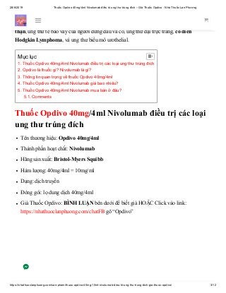 28/6/2019 Thuốc Opdivo 40mg/4ml Nivolumab điều trị ung thư trúng đích – Giá Thuốc Opdivo - Nhà Thuốc Lan Phương
https://nhathuoclanphuong.com/san-pham/thuoc-opdivo-40mg-10ml-nivolumab-dieu-tri-ung-thu-trung-dich-gia-thuoc-opdivo/ 3/12
Thuốc Opdivo được sử dụng để điều trị một số loại ung thư, trong đó có khối u ác
tính (ung thư da), không phải tế bào nhỏ ung thư phổi, ung thư bàng quang, ung thư
thận, ung thư tế bào vảy của người đứng đầu và cổ, ung thư đại trực tràng, cổ điển
Hodgkin Lymphoma, và ung thư biểu mô urothelial.
Thuốc Opdivo 40mg/4ml Nivolumab điều trị các loại
ung thư trúng đích
Tên thương hiệu: Opdivo 40mg/4ml
Thành phần hoạt chất: Nivolumab
Hãng sản xuất: Bristol-Myers Squibb
Hàm lượng: 40mg/4ml = 10mg/ml
Dạng: dịch truyền
Đóng gói: lọ dung dịch 40mg/4ml
Giá Thuốc Opdivo: BÌNH LUẬN bên dưới để biết giá HOẶC Click vào link:
https://nhathuoclanphuong.com/chatFB gõ “Opdivo”
Mục lục
1. Thuốc Opdivo 40mg/4ml Nivolumab điều trị các loại ung thư trúng đích
2. Opdivo là thuốc gì? Nivolumab là gì?
3. Thông tin quan trọng về thuốc Opdivo 40mg/4ml
4. Thuốc Opdivo 40mg/4ml Nivolumab giá bao nhiêu?
5. Thuốc Opdivo 40mg/4ml Nivolumab mua bán ở đâu?
5.1. Comments

 
 