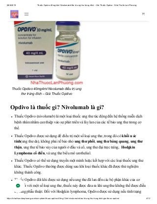 28/6/2019 Thuốc Opdivo 40mg/4ml Nivolumab điều trị ung thư trúng đích – Giá Thuốc Opdivo - Nhà Thuốc Lan Phương
https://nhathuoclanphuong.com/san-pham/thuoc-opdivo-40mg-10ml-nivolumab-dieu-tri-ung-thu-trung-dich-gia-thuoc-opdivo/ 4/12
Thuốc Opdivo 40mg4ml Nivolumab điều trị ung
thư trúng đích – Giá Thuốc Opdivo
Opdivo là thuốc gì? Nivolumab là gì?
Thuốc Opdivo (nivolumab) là một loại thuốc ung thư tác động đến hệ thống miễn dịch
bệnh nhân nhằm can thiệp vào sự phát triển và lây lan của các tế bào ung thư trong cơ
thể.
Thuốc Opdivo được sử dụng để điều trị một số loại ung thư, trong đó có khối u ác
tính(ung thư da), không phải tế bào nhỏ ung thư phổi, ung thư bàng quang, ung thư
thận, ung thư tế bào vảy của người ở đầu và cổ, ung thư đại trực tràng, Hodgkin
Lymphoma cổ điển, và ung thư biểu mô urothelial.
Thuốc Opdivo có thể sử dụng truyền một mình hoặc kết hợp với các loại thuốc ung thư
khác. Thuốc Opdivo thường được dùng sau khi loại thuốc khác đã được thử nghiệm
không thành công.
Thuốc Opdivo đôi khi được sử dụng nếu ung thư đã lan đến các bộ phận khác của cơ
thể. Đối với một số loại ung thư, thuốc này được đưa ra khi ung thư không thể được điều
trị bằng phẫu thuật. Đối với Hodgkin lymphoma, Opdivo được sử dụng nếu tình trạng
 
 