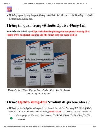 28/6/2019 Thuốc Opdivo 40mg/4ml Nivolumab điều trị ung thư trúng đích – Giá Thuốc Opdivo - Nhà Thuốc Lan Phương
https://nhathuoclanphuong.com/san-pham/thuoc-opdivo-40mg-10ml-nivolumab-dieu-tri-ung-thu-trung-dich-gia-thuoc-opdivo/ 5/12
này đã tái phát hoặc tiến triển sau khi cấy ghép tế bào gốc chữa bệnh bằng brentixumab
vedotin (Adcetris).
Ở những người bị ung thư phổi không phải tế bào nhỏ, Opdivo có thể làm tăng cơ hội để
người bệnh sống lâu hơn.
Thông tin quan trọng về thuốc Opdivo 40mg/4ml
Xem thêm tin chi tiết tại: https://nhathuoclanphuong.com/san-pham/thuoc-opdivo-
100mg-10ml-nivolumab-dieu-tri-ung-thu-trung-dich-gia-thuoc-opdivo/
Thuoc Opdivo 100mg 10ml va thuoc Opdivo 40mg 4ml Nivolumab
dieu tri ung thu trung dich
Thuốc Opdivo 40mg/4ml Nivolumab giá bao nhiêu?
Để biết giá thuốc Opdivo 40mg/4ml Nivolumab bao nhiêu? Vui lòng BÌNH LUẬN bên
dưới hoặc Liên hệ Nhà thuốc Lan Phương 0901771516 / 0933049874 (Zalo/ Facebook/
Viber/ Whatsapp) mua bán thuốc biệt dược tại Tp HCM, Hà nội, Tp Đà Nẵng, Tp Cần
Thơ,… toàn quốc
 
 