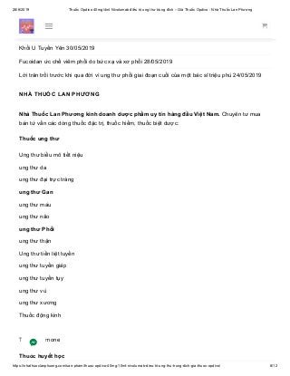 28/6/2019 Thuốc Opdivo 40mg/4ml Nivolumab điều trị ung thư trúng đích – Giá Thuốc Opdivo - Nhà Thuốc Lan Phương
https://nhathuoclanphuong.com/san-pham/thuoc-opdivo-40mg-10ml-nivolumab-dieu-tri-ung-thu-trung-dich-gia-thuoc-opdivo/ 8/12
Bác sĩ bị ung thư tự chữa khỏi: Thiếu hiểu biết, nhiều gia đình đã mất cả người lẫn của! 11/06/2019
Dinh dưỡng tốt hỗ trợ điều trị ung thư 05/06/2019
Khối U Tuyến Yên 30/05/2019
Fucoidan ức chế viêm phổi do bức xạ và xơ phổi 28/05/2019
Lời trăn trối trước khi qua đời vì ung thư phổi giai đoạn cuối của một bác sĩ triệu phú 24/05/2019
NHÀ THUỐC LAN PHƯƠNG
Nhà Thuốc Lan Phương kinh doanh dược phẩm uy tín hàng đầu Việt Nam. Chuyên tư mua
bán tứ vấn các dòng thuốc đặc trị, thuốc hiếm, thuốc biệt dược:
Thuốc ung thư
Ung thư biểu mô tiết niệu
ung thư da
ung thư đại trực tràng
ung thư Gan
ung thư máu
ung thư não
ung thư Phổi
ung thư thận
Ung thư tiền liệt tuyến
ung thư tuyến giáp
ung thư tuyến tụy
ung thư vú
ung thư xương
Thuốc động kinh
Thuốc Hormone
Thuốc huyết học
 
 