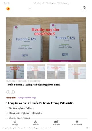 3/10/2020 Thuốc Palbonix 125mg Palbociclib giá bao nhiêu - Healthy ung thư
https://healthyungthu.com/san-pham/thuoc-palbonix-125mg-palbocicli-gia-bao-nhieu/ 1/16
TRANG CHỦ THUỐC ĐIỀU TRỊ UNG THƯ VÚ
Thuốc Palbonix 125mg Palbociclib giá bao nhiêu
Thông tin cơ bản về thuốc Palbonix 125mg Palbociclib
Tên thương hiệu: Palbonix
Thành phần hoạt chất: Palbociclib
Nhà sản xuất: Beacon
Xuất xứ: Bangladesh
/
 
(1 đánh giá của khách hàng)
 0
Gọi điện Nhắn tin Chat zalo Chat Facebook
 