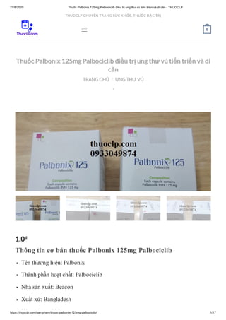 27/8/2020 Thuốc Palbonix 125mg Palbociclib điều trị ung thư vú tiến triển và di căn - THUOCLP
https://thuoclp.com/san-pham/thuoc-palbonix-125mg-palbociclib/ 1/17
  
Thuốc Palbonix 125mg Palbociclib điều trị ung thư vú tiến triển và diThuốc Palbonix 125mg Palbociclib điều trị ung thư vú tiến triển và di
căncăn
TRANG CHỦTRANG CHỦ UNG THƯ VÚUNG THƯ VÚ//

1,0₫
Thông tin cơ bản thuốc Palbonix 125mg Palbociclib
Tên thương hiệu: Palbonix
Thành phần hoạt chất: Palbociclib
Nhà sản xuất: Beacon
Xuất xứ: Bangladesh
Hà l 125
 0
THUOCLP CHUYÊN TRANG SỨC KHỎE, THUỐC ĐẶC TRỊ
 