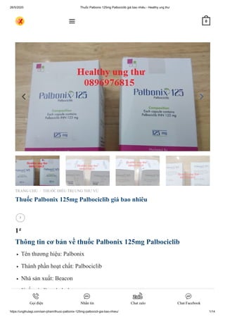 26/5/2020 Thuốc Palbonix 125mg Palbociclib giá bao nhiêu - Healthy ung thư
https://ungthulagi.com/san-pham/thuoc-palbonix-125mg-palbocicli-gia-bao-nhieu/ 1/14
TRANG CHỦ THUỐC ĐIỀU TRỊ UNG THƯ VÚ
Thuốc Palbonix 125mg Palbociclib giá bao nhiêu
1₫
Thông tin cơ bản về thuốc Palbonix 125mg Palbociclib
Tên thương hiệu: Palbonix
Thành phần hoạt chất: Palbociclib
Nhà sản xuất: Beacon
Xuất xứ: Bangladesh
Hàm lượng: 125 mg
/

 0
Gọi điện Nhắn tin Chat zalo Chat Facebook
 