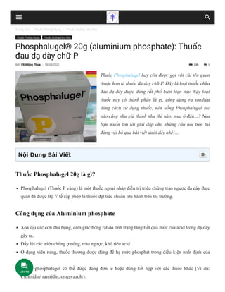 Trang chủ  Thuốc Thông Dụng  Thuốc đường tiêu hóa
248
Thuốc Thông Dụng Thuốc đường tiêu hóa
Phosphalugel® 20g (aluminium phosphate): Thuốc
đau dạ dày chữ P
Thuốc Phosphalugel hay còn được gọi với cái tên quen
thuộc hơn là thuốc dạ dày chữ P. Đây là loại thuốc chữa
đau dạ dày được dùng rất phổ biến hiện nay. Vậy loại
thuốc này có thành phần là gì, công dụng ra sao,liều
dùng cách sử dụng thuốc, nên uống Phosphalugel lúc
nào cũng như giá thành như thế nào, mua ở đâu…? Nếu
bạn muốn tìm lời giải đáp cho những câu hỏi trên thì
đừng vội bỏ qua bài viết dưới đây nhé!…
Thuốc Phosphalugel 20g là gì?
Phosphalugel (Thuốc P vàng) là một thuốc ngoại nhập điều trị triệu chứng trào ngược dạ dày thực
quản đã được Bộ Y tế cấp phép là thuốc đạt tiêu chuẩn lưu hành trên thị trường.
Công dụng của Aluminium phosphate
Xoa dịu các cơn đau bụng, cảm giác bỏng rát do tình trạng tăng tiết quá mức của acid trong dạ dày
gây ra.
Đẩy lùi các triệu chứng ợ nóng, trào ngược, khó tiêu acid.
Ở dạng viên nang, thuốc thường được dùng để hạ mức phosphat trong điều kiện nhất định của
thận.
Thuốc phosphalugel có thể được dùng đơn lẻ hoặc dùng kết hợp với các thuốc khác (Ví dụ:
Cimetidin/ ranitidin, omeprazole).
Bởi Võ Mộng Thoa - 18/04/2020  0
Nội Dung Bài Viết 
 
Liên Hệ
 