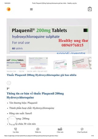 18/6/2020 Thuốc Plaquenil 200mg Hydroxychloroquine giá bao nhiêu - Healthy ung thư
https://ungthulagi.com/san-pham/thuoc-plaquenil-200mg-hydroxychloroquine-gia-bao-nhieu/ 1/16
TRANG CHỦ THUỐC THUỐC ĐIỀU TRỊ SỐT RÉT
Thuốc Plaquenil 200mg Hydroxychloroquine giá bao nhiêu
1₫
Thông tin cơ bản về thuốc Plaquenil 200mg
Hydroxychloroquine
Tên thương hiệu: Plaquenil
Thành phần hoạt chất: Hydroxychloroquine
Hãng sản xuất: Sanofi
Hàm lượng: 200mg
Dạng lọ chứa 30 viên nén
Dạng vỉ: Mỗi hộp 3 vỉ mỗi vỉ 10 viên thuốc.
Giá Thuốc Plaquenil: BÌNH LUẬN bên dưới để biết giá
/ /

 0
Gọi điện Nhắn tin Chat zalo Chat Facebook
 