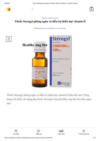 9/9/2020 Thuốc Sterogyl phòng ngừa và điều trị thiếu hụt vitamin D - Healthy ung thư
https://ungthulagi.com/thuoc-sterogyl-phong-ngua-va-dieu-tri-thieu-hut-vitamin-d/ 1/15
Thuốc Sterogyl phòng ngừa và điều trị thiếu hụt vitamin D
POSTED ON 09/09/2020 BY VÕ LAN PHƯƠNG
Thuốc Sterogyl phòng ngừa và điều trị thiếu hụt vitamin D như thế nào? Công
dụng, chỉ định, tác dụng phụ thuốc Sterogyl cùng Healthy ung thư tìm hiểu ngay
nào.
THUỐC THÔNG DỤNG
09
Th9
 0
Gọi điện Nhắn tin Chat zalo Chat Facebook
 