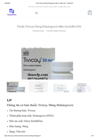 19/8/2020 Thuốc Tivicay 50mg Dolutegravir điều trị nhiễm HIV - THUOCLP
https://thuoclp.com/san-pham/thuoc-tivicay-50mg-dolutegravir/ 1/14
  
Thuốc Tivicay 50mg Dolutegravir điều trị nhiễm HIVThuốc Tivicay 50mg Dolutegravir điều trị nhiễm HIV
TRANG CHỦTRANG CHỦ THUỐC ĐIỀU TRỊ HIVTHUỐC ĐIỀU TRỊ HIV//

1,0₫
Thông tin cơ bản thuốc Tivicay 50mg Dolutegravir
Tên thương hiệu: Tivicay
Thành phần hoạt chất: Dolutegravir (DTG)
Nhà sản xuất: Glaxo SmithKline
Hàm lượng: 50mg
Dạng: Viên nén
 0
THUOCLP CHUYÊN TRANG SỨC KHỎE, THUỐC ĐẶC TRỊ
 