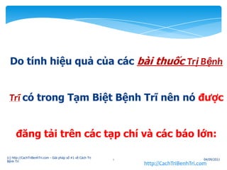 Do tính hiệu quả của các bài thuốc TrịBệnhTrĩcó trong Tạm Biệt Bệnh Trĩ nên nó được đăng tải trên các tạp chí và các báo lớn: http://CachTriBenhTri.com 05/09/2011 (c) http://CachTriBenhTri.com - Giải pháp số #1 về Cách Trị Bệnh Trĩ 1 