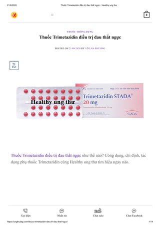 21/9/2020 Thuốc Trimetazidin điều trị đau thắt ngực - Healthy ung thư
https://ungthulagi.com/thuoc-trimetazidin-dieu-tri-dau-that-nguc/ 1/14
Thuốc Trimetazidin điều trị đau thắt ngực
POSTED ON 21/09/2020 BY VÕ LAN PHƯƠNG
Thuốc Trimetazidin điều trị đau thắt ngực như thế nào? Công dụng, chỉ định, tác
dụng phụ thuốc Trimetazidin cùng Healthy ung thư tìm hiểu ngay nào.
THUỐC THÔNG DỤNG
21
Th9
 0
Gọi điện Nhắn tin Chat zalo Chat Facebook
 