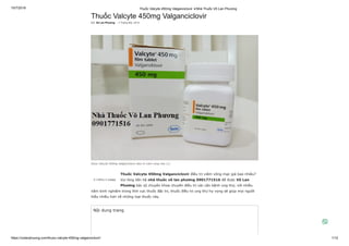 15/7/2019 Thuốc Valcyte 450mg Valganciclovir ✭Nhà Thuốc Võ Lan Phương
https://volanphuong.com/thuoc-valcyte-450mg-valganciclovir/ 1/12
Thuốc Valcyte 450mg Valganciclovir
Bởi Võ Lan Phương - 3 Tháng Một, 2019
5 (100%) 2 vote[s]
Thuốc Valcyte 450mg Valganciclovir điều trị viêm võng mạc giá bao nhiêu?
Vui lòng liên hệ nhà thuốc võ lan phương 0901771516 để được Võ Lan
Phương bác sỹ chuyên khoa chuyên điều trị các căn bệnh ung thư, với nhiều
năm kinh nghiệm trong lĩnh vực thuốc đặc trị, thuốc điều trị ung thư hy vọng sẽ giúp mọi người
hiểu nhiều hơn về những loại thuốc này.
thuoc Valcyte 450mg Valganciclovir dieu tri viem vong mac (1)
Nội dung trang
 