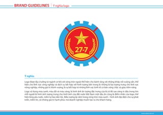 Logo được lấy ý tưởng từ ngành cơ khí với vòng tròn ngoài thể hiện cho bánh răng với những khớp nối vuông vắn, thể
hiện cho lĩnh vực công nghiệp và dịch vụ kết hợp với hình tượng bên trong là những lá lúa tượng trưng cho lĩnh vực
nông nghiệp, những giá trị thịnh vượng, là sự kết hợp từ những lĩnh vực kinh tế cơ bản vững chắc và giàu tiềm năng.
Logo sử dụng màu xanh, màu đỏ và màu vàng, là hình ảnh ấn tượng đặc trưng của lá cờ đỏ sao vàng in dấu trong tim
mỗi người là hình ảnh tượng trưng cho hình ảnh của đất nước Việt Nam một dấu ấn cũng là điểm nhấn của logo, thể
hiện lòng yêu nước, niềm tự hào dân tộc. Biểu tượng ấy nằm trong vòng tròn màu xanh – hình ảnh đại diện cho sự phát
triển, niềm tin, và những giá trị hạnh phúc mà doanh nghiệp muốn tạo ra cho khách hàng.
Ý nghĩa:
 