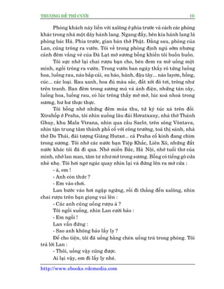 THÛÚÅNG ÀÏË THÒ CÛÚÂI 10
http://www.ebooks.vdcmedia.com
Phoâng khaách naây liïìn vúái xalöng úã phña trûúác vaâ caách caác phoâng
khaác trong nhaâ möåt daäy haânh lang. Ngang àêëy, bïn kia haânh lang laâ
phoâng baác Haâ. Phña trûúác, gian baân thúâ Phêåt. Àùçng sau, phoâng cuãa
Lan, cuäng tröng ra vûúân. Töi vïì trong phoâng àõnh nguã súám nhûng
caãnh àïm vùæng veã cuãa Àaâ Laåt múâ sûúng böîng khiïën töi buöìn buöìn.
Töi sûåc nhúá laåi chai rûúåu baån cho, beân àem ra múã uöëng möåt
mònh, ngöìi tröng ra vûúân. Trong vûúân ban ngaây thêëy roä tûâng luöëng
hoa, luöëng rau, naâo bùæp caãi, su haâo, haânh, àêåu têy... naâo layún, höìng,
cuác... caác loaåi. Rau xanh, hoa àuã maâu sùæc, àêët xúái àoã túi, tröng nhû
trïn tranh. Ban àïm trong sûúng muâ vaâ aánh àiïån, nhûäng taán cêy,
luöëng hoa, luöëng rau, coá luác tröng thêëy múâ múâ, luác xoaá nhoaâ trong
sûúng, hû hû thûåc thûåc.
Töi böîng nhúá nhûäng àïm muâa thu, tûâ kyá tuác xaá trïn àöìi
Xtrahöëp úã Praha, töi nhòn xuöëng lêu àaâi Húratxany, nhaâ thúâ Thaánh
Ghuy, khu Mala Vtrana, nhòn qua cêìu Saclú, trïn söng Vöntava,
nhòn têån trung têm thaânh phöë cöí vúái cöng trûúâng, toaâ thõ saãnh, nhaâ
thúâ Do Thaái, àaâi tûúång Giùng Hutxú... caã Praha cöí kñnh àang chòm
trong sûúng. Töi nhúá caác nûúác baån Tiïåp Khùæc, Liïn Xö, nhûäng àêët
nûúác khaác töi àaä ài qua. Nhúá miïìn Bùæc, Haâ Nöåi, nhúá tuöíi thú cuãa
mònh, nhúá lan man, têm tû nhû múâ trong sûúng. Böîng coá tiïëng goä cûãa
nheâ nheå. Töi húi ngú ngaác quay nhòn laåi vaâ àûáng lïn ra múã cûãa :
- aâ, em !
- Anh coân thûác ?
- Em vaâo chúi.
Lan bûúác vaâo húi ngêåp ngûâng, röìi ài thùèng àïën xalöng, nhòn
chai rûúåu trïn baån gioång vui lïn :
- Caác anh cuäng uöëng rûúåu aâ ?
Töi ngöìi xuöëng, nhòn Lan cûúâi baão :
- Em ngöìi !
Lan vêîn àûáng :
- Sao anh khöng baão lêëy ly ?
Àïí cho tiïån, töi àaä uöëng bùçng cheán uöëng traâ trong phoâng. Töi
traã lúâi Lan :
- Thöi, uöëng vêåy cuäng àûúåc.
Ai laåi vêåy, em ài lêëy ly nheá.
 