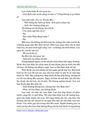 THÛÚÅNG ÀÏË THÒ CÛÚÂI 11
http://www.ebooks.vdcmedia.com
Lan chúám bûúác ài coân quay laåi :
- Anh àõnh möåt mònh uöëng caã chai aâ ? Uöëng khöng coá gò nhùæm
aâ?
Lan tûúi cûúâi, vöìn vaä. Töi lùæc àêìu :
- Thöi àûâng lêëy thïm gò khaác. Anh quen uöëng vêåy.
- Anh vêîn thûúâng uöëng sex.
Töi khöng traã lúâi thùèng, hoãi trúá ài :
- Caác chaáu nguã hïët röìi aâ ?
- Daå.
- Baác niïåm Phêåt àùçng trûúác ?
- Daå.
Mùæt Lan vêîn khöng rúâi khoãi mùåt töi, miïång vêîn cûúâi, traã lúâi nh-
û khöng quan têm àïën àiïìu töi hoãi. Àiïìu Lan quan têm vêîn laâ chai
rûúåu kia, töi möåt mònh ngöìi uöëng "sex" vaâ khöng cêìn thûác nhùæm. Lan
quay ài, vûâa ài vûâa noái :
- Àïí em ài lêëy ly.
Ra àïën cûãa coân quay laåi :
- Anh múâi em uöëng vúái nheá.
Gioång nghõch ngúåm, cûã chó nhanh nhaãu khaác hùèn ngaây thûúâng.
Hònh nhû Lan thêëy töi uöëng rûúåu laâ möåt khaám phaá gò thñch thuá àöëi
vúái Lan, töi khöng coân àaáng e ngaåi. Lan coá thïí thên mêåt vúái töi...
Thaái àöå àoá cuãa Lan khiïën töi húi ngêín ngú ài möåt luác. Khi bònh
tônh laåi thò Lan àaä trúã vaâo, tay cêìm hai chiïëc ly pha lï vaâ möåt höåp
thuöëc laá "555" àùåt xuöëng baân. Höåp thuöëc àaä boác giêëy boáng, nhûng múã
ra vêîn coân àang àêìy nguyïn. Ngay tûâ höm töi múái àïën, baác Haâ baão
lêëy thuöëc cho töi huát, töi tûâ chöëi. Töi khöng nghiïån thuöëc. Lan múã
höåp thuöëc àûa àïën phña töi.
- Anh thûúâng khöng huát, nhûng huát vêîn àûúåc chûá ?
- Phaãi, töi huát àûúåc, tuy khöng thñch.
Lan múâi, töi cêìm lïn möåt àiïëu. Lan keáo höåp thuöëc vïì phña
mònh, cuäng lêëy ra möåt àiïëu. Töi cêìm höåp diïm Lan àïí xuöëng baân,
queåt lûãa chêm thuöëc cho Lan. Töi cuäng chêm cho töi, vûâa laâm vûâa
thoaáng nhúá laåi rêët nhanh laâ tûâ ngaây àïën àêy töi cha thêëy Lan huát
thuöëc. Caác chiïëc gaåt taân trong nhaâ àïìu saåch. Ngûúâi thûúng yïu vaâ
nuöi con kyä nhû Lan chùæc khöng àoáng cûãa laåi huát thuöëc trong phoâng
 