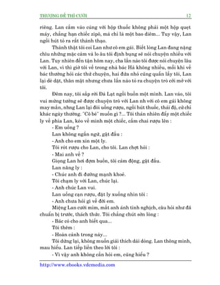 THÛÚÅNG ÀÏË THÒ CÛÚÂI 12
http://www.ebooks.vdcmedia.com
riïng. Lan cêìm vaâo cuâng vúái höåp thuöëc khöng phaãi möåt höåp queåt
maáy, chùèng haån chiïëc zipö, maâ chó laâ möåt bao diïm... Tuy vêåy, Lan
ngöìi huát toã ra rêët thaânh thaåo.
Thaânh thêåt töi coi Lan nhû cö em gaái. Biïët loâng Lan àang nùång
chôu nhûäng mùåc caãm vaâ lo êu töi àõnh buång seä noái chuyïån nhiïìu vúái
Lan. Tuy nhiïn àïën têån höm nay, cha lêìn naâo töi àûúåc noái chuyïån lêu
vúái Lan, vò thò giúâ töi vïì trong nhaâ baác Haâ khöng nhiïìu, möîi khi vïì
baác thûúâng hoãi caác thûá chuyïån, hai àûáa nhoã cuäng quêën lêëy töi, Lan
laåi deâ dùåt, thên mêåt nhûng chûa lêìn naâo toã ra chuyïån troâ cúãi múã vúái
töi.
Àïm nay, töi sùæp rúâi Àaâ Laåt ngöìi buöìn möåt mònh. Lan vaâo, töi
vui mûâng tûúãng seä àûúåc chuyïån troâ vúái Lan nh vúái cö em gaái khöng
may mùæn, nhng Lan laåi àoâi uöëng rûúåu, ngöìi huát thuöëc, thaái àöå, cûã chó
khaác ngaây thûúâng. "Cö beá" muöën gò ?... Töi thaãn nhiïn àêíy möåt chiïëc
ly vïì phña Lan, keáo vïì mònh möåt chiïëc, cêìm chai rûúåu lïn :
- Em uöëng ?
Lan khöng ngêìn ngûâ, gêåt àêìu :
- Anh cho em xin möåt ly.
Töi roát rûúåu cho Lan, cho töi. Lan chúåt hoãi :
- Mai anh vïì ?
Gioång Lan húi àúåm buöìn, töi caãm àöång, gêåt àêìu.
Lan nêng ly :
- Chuác anh ài àûúâng maånh khoeã.
Töi chaåm ly vúái Lan, chuác laåi.
- Anh chuác Lan vui.
Lan uöëng caån rûúåu, àùåt ly xuöëng nhòn töi :
- Anh chûa hoãi gò vïì àúâi em.
Miïång Lan cûúâi móm, mùæt anh aánh tinh nghõch, cêu hoãi nhû àaä
chuêín bõ trûúác, thaách thûác. Töi chùèng chuát súân loâng :
- Baác coá cho anh biïët qua...
Töi thïm :
- Hoaân caãnh trong naây...
Töi dûâng laåi, khöng muöën giaãi thñch daâi doâng. Lan thöng minh,
mau hiïíu. Lan tiïëp liïìn theo lúâi töi :
- Vò vêåy anh khöng cêìn hoãi em, cuäng hiïíu ?
 