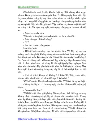 THÛÚÅNG ÀÏË THÒ CÛÚÂI 13
http://www.ebooks.vdcmedia.com
Cêu hoãi móa mai, khiïu khñch thêåt sûå. Töi khöng khoãi ngaåc
nhiïn. Àiïìu gò àaä xaãy ra trong àúâi Lan ?... Haâng ngaây Lan hiïìn dõu
daåy con, chùm chó giuáp meå laâm vûúân, raãnh ra thò àoåc saách, nghe
nhaåc... ài ra ngoaâi khöng phêën son loeâ loeåt, cuäng aáo boá, quêìn loe nhû-
ng vûâa phaãi, diïån kñn àaáo, giaãn dõ. Vêåy maâ luác naây trûúác mùåt töi cöë toã
ra trêng traáo. Töi ngöìi suy nghô, mú maång, böîng nghe Lan noái nhû tûâ
xa :
- Anh cho em ly nûäa.
Töi nhòn xuöëng baân, cêìm chai roát cho Lan, cho töi :
- Anh coá ngaåc nhiïn khöng ?
- Gò ?
- Em huát thuöëc, uöëng rûúåu...
Lan tiïëp luön :
- Höìi úã Huïë em uöëng, em huát nhiïìu lùæm. Vïì àêy, súå meå em
mùæng, em khöng huát, khöng uöëng, àïm nay tònh cúâ àûúåc uöëng, àûúåc
huát thuöëc vúái anh. Töi coá nghe baác Haâ noái laâ vïì sau naây Lan khöng úã
Saâi Goân vúái chöìng, maâ ra Huïë vûâa ài daåy v ûâa hoåc tiïëp- Lan coá chûáng
chó cûã nhên vùn khoa, vaâ cuäng àaä töët nghiïåp àaåi hoåc s phaåm Anh
vùn, xin vïì daåy taåi àêy gêìn àûúåc möåt nùm thò Àaâ Laåt giaãi phoáng. Nay
Lan nghó úã nhaâ vò trûúâng àang sùæp xïëp àïí coá thïí múã laåi. Lan laåi hoãi
töi :
- Anh coá thñch khiïu vuä khöng ? úã Liïn Xö, Tiïåp, sinh viïn,
thanh niïn vêîn khiïu vuä nhû úã Phaáp, úã Anh chûá ?
"Cö beá" muöën dêîn cêu chuyïån àïën àêu ? Töi traã lúâi ngay thêåt :
- Vêng, àoá laâ giaãi trñ thûúâng ngaây cuãa hoå. Khiïu vuä laâ möåt nghïå
thuêåt...
- Coân úã miïìn Bùæc ?
Töi biïët laâ tûâ höm giaãi phoáng àïën nay Lan coá ài höåi hoåp, nhûng
khöng nhêån laâm cöng taác gò, lêëy cúá coá con nhoã, meå àún chiïëc. Trong
xoám êëp khöng laâm , caác baån giaáo viïn, hoåcsinh àïën múâi ruã cuäng lêín
traánh. Lan baão töi laâ nïëu àûúåc goåi ài daåy nûäa thò daåy, khöng thò úã
nhaâ giuáp meå tröìng hoa, baán hoa. Khöng coân tröìng hoa baán hoa àûúåc
thò tröìng rau, baán rau. Lan coá veã chaán chûúâng. Töi àaä nhiïìu lêìn
khuyïn Lan ài höåi hoåp, cöng taác, àïí hiïíu biïët vaâ goáp àûúåc phêìn naâo
 