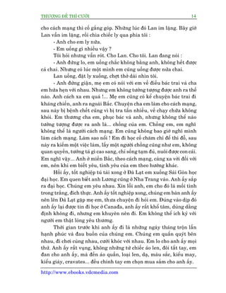 THÛÚÅNG ÀÏË THÒ CÛÚÂI 14
http://www.ebooks.vdcmedia.com
cho caách maång thò cöë gùæng goáp. Nhûäng luác àoá Lan im lùång. Bêy giúâ
Lan vêîn im lùång, röìi chòa chiïëc ly qua phia töi :
- Anh cho em ly nûäa.
- Em uöëng gò nhiïìu vêåy ?
Töi hoãi nhûng vêîn roát. Cho Lan. Cho töi. Lan àang noái :
- Anh àûâng lo, em uöëng chùæc khöng bùçng anh, khöng hïët àûúåc
caã chai. Nhûng coá luác möåt mònh em cuäng uöëng àûúåc nûãa chai.
Lan uöëng, àùåt ly xuöëng, chúåt thúã daâi nhòn töi.
- Anh àûâng giêån, meå em coá noái vúái em vïì àiïìu baác trai vaâ cha
em hûáa heån vúái nhau. Nhûng em khöng tûúãng tûúång àûúåc anh ra thïë
naâo. Anh caách xa em quaá !... Meå em cuäng coá kïí chuyïån baác trai ài
khaáng chiïën, anh ra ngoaâi Bùæc. Chuyïån cha em laâm cho caách maång,
sau naây bõ bïånh chïët cuäng vò bõ tra têën nhiïìu, vïì chaåy chûäa khöng
khoãi. Em thûúng cha em, phuåc baác vaâ anh, nhûng khöng thïí naâo
tûúãng tûúång àûúåc ra anh laâ... chöìng cuãa em. Chöìng em, em nghô
khöng thïí laâ ngûúâi caách maång. Em cuäng khöng bao giúâ nghô mònh
laâm caách maång. Laâm sao nöíi ! Em ài hoåc cöë chùm chó àïí thi àöî, sau
naây ra kiïëm möåt viïåc laâm, lêëy möåt ngûúâi chöìng cuäng nhû em, khöng
quan quyïìn, tûúáng taá gò cao sang, chó söëng taåm àuã, nuöi àûúåc con caái.
Em nghô vêåy... Anh úã miïìn Bùæc, theo caách maång, caâng xa vúâi àöëi vúái
em, nïn khi em biïët yïu, tònh yïu cuãa em theo hûúáng khaác.
Höìi êëy, töët nghiïåp tuá taâi xong úã Àaâ Laåt em xuöëng Saâi Goân hoåc
àaåi hoåc. Em quen biïët anh Lûúng cuäng úã Nha Trang vaâo. Anh êëy sùæp
ra àaåi hoåc. Chuáng em yïu nhau. Xin löîi anh, em cho àoá laâ möëi tònh
trong trùæng, àñch thûåc. Anh êëy töët nghiïåp xong, chuáng em baân anh êëy
nïn lïn Àaâ Laåt gùåp meå em, thûa chuyïån ài hoãi em. Àuáng vaâo dõp àoá
anh êëy laåi àûúåc tin ài hoåc úã Canaàa, anh êëy rêët khöí têm, duâng dùçng
àõnh khöng ài, nhûng em khuyïn nïn ài. Em khöng thïí ñch kyã vúái
ngûúâi em thêåt loâng yïu thûúng.
Thúâi gian trûúác khi anh êëy ài laâ nhûäng ngaây thaáng tröån lêîn
haånh phuác vaâ àau buöìn cuãa chuáng em. Chuáng em quêën quyát bïn
nhau, ài chúi cuâng nhau, cûúâi khoác vúái nhau. Em lo cho anh êëy moåi
thûá. Anh êëy rêët vuång, khöng nhûäng tûâ chiïëc aáo len, àöi têët tay, em
àan cho anh êëy, maâ àïën aáo quêìn, loaåi len, daå, maâu sùæc, kiïíu may,
kiïíu giaây, cravates... àïìu chñnh tay em choån mua sùæm cho anh êëy.
 