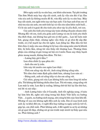 THÛÚÅNG ÀÏË THÒ CÛÚÂI 15
http://www.ebooks.vdcmedia.com
Àïën ngaây anh êëy ra sên bay, em khoác nhû mûa. Taåi phi trûúâng
Tên Sún Nhûát maáy bay sùæp cêët caánh, anh êëy vêîn coân àoâi úã laåi. Em
vûâa nñu anh êëy khöng muöën àïí ài, vûâa àêíy anh êëy ra sên bay. Maáy
bay cêët caánh, em ngêët trïn tay caác baån anh. Caác baån anh à ûa em vïì
nhaâ troå cuãa caác anh, em múái tónh laåi vaâ vêîn coân nùçm khoác suöët buöíi...
Coá leä caác anh úã ngoaâi àoá cho tònh yïu nhû vêåy laâ yïëu àuöëi, treã con.
Caác anh cho tònh yïu trong naây toaân nhûäng chuyïån nham nhúã.
Nhûng àöëi vúái em, tònh yïu giûäa anh Lûúng vaâ em laâ tònh yïu thiïët
tha àñch thûåc, maâ khöng bao giúâ em coá thïí quïn... Lan kïí luön möåt
húi, gioång chên thêåt, nhûng nghe vêîn thêëy coá gò nhû àaä sùæp àùåt
trûúác, coá yá kïí maåch laåc cho töi nghe. Lan dûâng laåi. Mùåc dêìu töi húi
khoá chõu vò mêëy cêu sau chûáng toã laâ Lan vêîn nùång mùæc caãm bõ khinh
khi, bõ hiïíu lêìm, nhng töi vêîn thêëy rêët thûúng Lan. Thûúng thên
phêån cuãa nhûäng cö gaái trong xaä höåi cuä úã miïìn Nam naây thêëy haånh
phuác mong manh, khöng baão àaãm. Töi hoãi :
- Lûúng bêy giúâ úã àêu ?
Lan chòa chiïëc ly qua phña töi :
- Anh cho em ly nûäa.
Lêìn naây töi muöën can ngùn Lan thêåt :
- Thöi em uöëng vêåy àuã röìi. Anh cuäng khöng uöëng nûäa.
Töi cêìm chai rûúåu àõnh giêëu dûúái baân, nhûng Lan nùn nó :
- Àûâng anh, anh cûá uöëng tiïëp vaâ cho em uöëng vúái.
Caái nhòn, gioång noái cuãa Lan khöng hiïíu sao laâm loâng töi mïìm
yïëu. Töi khöng thïí khöng chiïìu theo Lan. Töi roát rûúåu, cuâng uöëng vúái
Lan möåt ly nûäa. Lan àùåt ly xuöëng, khöng chúâ töi hoãi laåi lêìn thûá hai,
traã lúâi vaâ noái tiïëp :
- Anh Lûúng hiïån vêîn úã Canaàa. Anh töët nghiïåp xong, úã luön
laåi laâm bïn àoá, nghe noái cuäng trong höåi àoaân Viïåt kiïìu xu hûúáng
Viïåt. .. aâ quïn, xu hûúáng caách maång, nïn cuäng bõ bïn naây laâm khoá dïî.
Nhûng vïì sau em khöng nghô àïën anh êëy nûäa. Em cöë xua hònh aãnh
anh êëy ra khoãi àúâi em, vò nghô àïën hay tûúãng ra ngaây anh êëy trúã vïì,
gùåp laåi, em chïët mêët. Phaãi khöng anh, úã àúâi ngûúâi ta súå laâ súå nhûäng
caái gò quaá töët àeåp, nhûäng caái gò maâ trûúác mùåt mònh tûå thêëy quaá xêëu
xa. Phaãi khöng anh ?
 