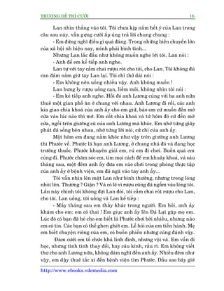 THÛÚÅNG ÀÏË THÒ CÛÚÂI 16
http://www.ebooks.vdcmedia.com
Lan nhòn thùèng vaâo töi. Töi chûa kõp nùæm hïët yá cuãa Lan trong
cêu sau naây, vêîn gúång cûúâi êëp uáng traã lúâi chung chung :
- Em àûâng nghô àiïìu gò quaá àaáng. Trong nhûäng biïën chuyïín lúán
cuãa xaä höåi nh hiïån nay, mònh phaãi bònh tônh...
Nhûng Lan lùæc àêìu nhû khöng muöën nghe lúâi töi. Lan noái :
- Anh àïí em kïí tiïëp anh nghe.
Lan tûå vúái tay cêìm chai rûúåu roát cho töi, cho Lan. Töi khöng àuã
can àaãm nùæm giûä tay Lan laåi. Töi chó thúã daâi noái :
- Em khöng nïn uöëng nhiïìu vêåy. Anh khöng muöën !
Lan bûng ly rûúåu uöëng caån, liïëm möi, khöng nhòn töi noái :
- Em keã tiïëp anh nghe. Höìi àoá anh Lûúng cuâng vúái ba anh nûäa
thuï möåt gian phöë ùn úã chung vúái nhau. Anh Lûúng ài röìi, caác anh
kia giao chòa khoaá cuãa anh êëy cho em giûä, baão em cûá muöën àïën múã
cûãa vaâo luác naâo thò múã. Em cêët chòa khoaá vaâ tûâ höm àoá cûá àïën múã
cûãa, ngöìi trïn giûúâng cuä cuãa anh Lûúng maâ khoác. Em nhúá tûâng giêy
phuát àaä söëng bïn nhau, nhúá tûâng lúâi noái, cûã chó cuãa anh êëy.
Möåt höm em àang nùçm khoác nhû vêåy trïn giûúâng anh Lûúng
thò Phûúác vïì. Phûúác laâ baån anh Lûúng, úã chung nhaâ àoá vaâ àang hoåc
trûúâng thuöëc. Phûúác khuyïn giaãi em, ruã em ài chúi. Buöìn quaá em
cuâng ài. Phûúác chùm soác em, tòm moåi caách àïí em khuêy khoaã, vaâ saáu
thaáng sau, möåt àïm anh êëy àûa em vaâo chúi trong phoâng thûåc têåp
cuãa anh êëy úã bïånh viïån, em àaä ngaä vaâo tay anh êëy...
Töi vêîn nhòn lïn mùåt Lan nhû bònh thûúâng, nhûng trong loâng
nhoái lïn. Thûúng ? Giêån ? Vaâ coá leä vò rûúåu cuäng àaä ngêëm vaâo loâng töi.
Lêìn naây chñnh töi khöng àúåi Lan àoâi, töi cêìm chai roát rûúåu cho Lan,
cho töi. Lan uöëng, töi uöëng vaâ Lan kïí tiïëp :
- Mêëy thaáng sau em thêëy khaác trong ngûúâi. Em hoãi, anh êëy
khaám cho em: em coá thai ! Em giuåc anh êëy lïn Àaâ Laåt gùåp meå em.
Luác àoá coá baån àaä heá cho em biïët laâ Phûúác chúi búâi nhiïìu, nhûng naâo
em coá tin. Caác baån coá thïí ghen gheát em. Lïî hoãi cuãa em tiïën haânh. Meå
em biïët chuyïån riïng cuãa em, coá buöìn phiïìn nhûng cuäng àaânh vêåy.
Àaám cûúái em töí chûác khaá linh àònh, nhûng vöåi vaä. Em vêîn ài
hoåc, nhûng tñnh tònh thay àöíi, hay caáu kónh, rêìu rô. Em khöng viïët
thû cho anh Lûúng nûäa, khöng daám nghô àïën anh êëy. Nhiïìu àïm nhû
vêåy, em dêåy thuï tùæc xi àïën bïånh viïån tòm Phûúác. Dêìu sao bêy giúâ
 