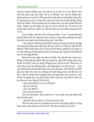 THÛÚÅNG ÀÏË THÒ CÛÚÂI 17
http://www.ebooks.vdcmedia.com
anh êëy cuäng laâ chöìng em, chó anh êëy laâ coá thïí an uãi em. Bïånh viïån
naây àaä quen mùåt em, biïët em laâ vúå Phûúác, em vaâo ài thùèng àïën
phoâng trûåc cuãa anh êëy. Phoâng anh êëy cûãa àoáng, nhûng àeân saáng. Em
ài ngang qua cûãa söí, nhòn bïn trïn reâm cûãa vaâo trong phoâng, böîng
laånh caã ngûúâi. Trïn giûúâng anh êëy àang nùçm vúái möåt ngûúâi àaân baâ
khaác. Ngûúâi em àaä nghe caác baån xò xaâo laâ àaä ài laåi vúái anh êëy tûâ
trûúác ngaây cûúái em, möåt ca sô. Em laão àaão võn vaâo tûúâng, lùång leä thuï
xe vïì...
Lan cuái àêìu, thúã daâi. Töi muöën goåi thêìm : "Lan !" nhûng àaä kòm
giûä laåi àûúåc. Töi roát rûúåu cho Lan, cho töi, cuâng uöëng, khöng coân nghô
chuyïån can ngùn Lan àûâng uöëng nûäa. Lan tiïëp :
- Sau àoá em vïì Àaâ Laåt thûa hïët chuyïån vúái meå em, àoâi ly dõ. Meå
em khuyïn khöng nïn hêëp têëp, àïí xem anh êëy coá biïët ùn nùn höëi löîi
khöng ? Àaân öng trong naây nhû vêåy laâ thûúâng, ngûúâi kia laâ haång ca
sô, nïëu chöìng em biïët nghô laåi thò em khöng nïn heåp hoâi. Em àïí mùåc
meå em tòm gùåp Phûúác.
Em xin ra hoåc tiïëp vùn khoa úã Huïë. Vaâo dõp àoá cêåu ruöåt em úã
Phaáp vïì daåy àaåi hoåc Huïë. Em ra úã nhaâ cêåu. Em biïët uöëng rûúåu, huát
thuöëc laá tûâ àoá. Cêåu em söëng úã Phaáp quen, àïí em tûå do. Thuöëc laâ vaâ
rûúåu têy úã nhaâ cêåu khöng thiïëu. Em têåp khiïu vuä, ài caác bars...- Lan
noái nhanh nhû muöën kïët thuác mau cêu chuyïån - Anh Phûúác ra Huïë
gùåp em mêëy lêìn, nùn nó, nhûng em laånh luâng, baão anh àïí yïn em
hoåc. Anh êëy vïì Saâi Goân bõ àöång viïn vaâo quên àöåi, baác sô quên y, vêîn
ài laåi vúái ngûúâi kia, sau thuï nhaâ úã hùèn vúái cö ta, nay àaä coá vúái cö ta
ba àûáa con. Lan dûâng. Töi laåi hoãi :
- Vêåy chaáu Àûác laâ con cuãa Phûúác ?
- Daå con anh êëy.
- Coân con Minh ?
- Daå cuäng con anh êëy.
Töi tröë mùæt nhòn. Vêåy laâ thïë naâo ? Lan cûúâi, caái cûúâi thêåt tònh
laâm töi khoá chõu :
- Anh lêëy laâm laå lùæm aâ ? Anh cho em ly nûäa.
Töi roát rûúåu cho Lan, khöng roát cho töi. Lan uöëng, àùåt ly xuöëng
nhñu maây nhòn thùèng vaâo mùåt töi. Töi nhòn traánh ài. Lan kïí :
 