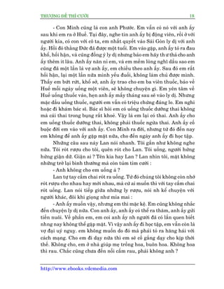THÛÚÅNG ÀÏË THÒ CÛÚÂI 18
http://www.ebooks.vdcmedia.com
- Con Minh cuäng laâ con anh Phûúác. Em vêîn coá noá vúái anh êëy
sau khi em ra úã Huïë. Taåi àêy, nghe tin anh êëy bõ àöång viïn, röìi úã vúái
ngûúâi kia, coá con vúái cö ta, em nhêët quyïët vaâo Saâi Goân ly dõ vúái anh
êëy. Höìi àoá thùçng Àûác àaä àûúåc möåt tuöíi. Em vaâo gùåp, anh êëy toã ra àau
khöí, höëi hêån, vaâ cuäng àöìng yá ly dõ nhûng baão em haäy thû thaã cho anh
êëy thïm ñt lêu. Anh êëy nùn nó em, vaâ em mïìm loâng nghô dêìu sao em
cuäng àaä möåt lêìn laâ vúå anh êëy, em chiïìu theo anh êëy. Sau àoá em rêët
höëi hêån, laåi möåt lêìn nûäa mònh yïëu àuöëi, khöng laâm chuã àûúåc mònh.
Thêëy em bûát rûát, khöí súã, anh êëy trao cho em ba viïn thuöëc, baão vïì
Huïë möîi ngaây uöëng möåt viïn, seä khöng chuyïån gò. Em yïn têm vïì
Huïë uöëng thuöëc vaâo, heån anh êëy mêëy thaáng sau seä vaâo ly dõ. Nhûng
mùåc dêìu uöëng thuöëc, ngûúâi em vêîn coá triïåu chûáng àaáng lo. Em nghi
hoùåc ài khaám baác sô. Baác sô hoãi em coá uöëng thuöëc dûúäng thai khöng
maâ caái thai trong buång rêët khoeã. Vêåy laâ em laåi coá thai. Anh êëy cho
em uöëng thuöëc dûúäng thai, khöng phaãi thuöëc ngûâa thai. Anh êëy cöë
buöåc àúâi em vaâo vúái anh êëy. Con Minh ra àúâi, nhûng tûâ àoá àïën nay
em khöng àïí anh êëy gùåp mùåt nûäa, cho àïën ngaây anh êëy ài hoåc têåp.
Nhûäng cêu sau naây Lan noái nhanh. Töi gêìn nhû khöng nghe
nûäa. Töi roát rûúåu cho töi, quïn roát cho Lan. Töi uöëng, ngûúâi hûâng
hûâng giêån dûä. Giêån ai ? Tïn kia hay Lan ? Lan nhòn töi, mùåt khöng
nhûäng trúã laåi bònh thûúâng maâ coân tuãm tóm cûúâi :
- Anh khöng cho em uöëng aâ ?
Lan tûå tay cêìm chai roát ra uöëng. Tûâ àoá chuáng töi khöng coân nhúá
roát rûúåu cho nhau hay múâi nhau, maâ cûá ai muöën thò vúái tay cêìm chai
roát uöëng. Lan noái tiïëp giûäa nhûäng ly rûúåu, noái nh kïí chuyïån vúái
ngûúâi khaác, àöi khi gioång nhû móa mai :
- Anh êëy muöën vêåy, nhûng em thò mùåc kïå. Em cuäng khöng nhùæc
àïën chuyïån ly dõ nûäa. Con anh êëy, anh êëy coá thïí ra thùm, anh êëy gûãi
tiïìn nuöi. Vïì phêìn em, em coi anh êëy nh ngûúâi àaä coá lêìn quen biïët
nhng nay khöng thïí gùåp mùåt. Vò vêåy anh êëy ài hoåc têåp, em vêîn coân laâ
vúå àaåi uyá nguyå. em khöng muöën do àoá maâ phaãi toã ra hùng haái vúái
caách maång. Cho em ài daåy nûäa thò em seä cöë gùæng daåy cho kõp thúâi
thïë. Khöng cho, em úã nhaâ giuáp meå tröìng hoa, buön hoa. Khöng hoa
thò rau. Chùæc cuäng chûa àïën nöîi cêëm rau, phaãi khöng anh ?
 