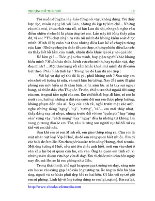 THÛÚÅNG ÀÏË THÒ CÛÚÂI 19
http://www.ebooks.vdcmedia.com
Töi muöën dûâng Lan laåi baão àûâng noái vêåy, khöng àuáng. Töi thêëy
bûåc doåc, muöën nùång lúâi vúái Lan, nhûng àaä kõp tûå kòm chïë... Nhûäng
cêu móa mai, chua chaát vûâa röìi, coá lêìn Lan àaä noái, nhng töi nghe vêîn
àiïìm nhiïn vò cho àoá laâ phaãn ûáng treã con. Lêìn naây töi böîng thêëy giêån
dûä, vò sao ? Töi chúåt nhêån ra vûâa röìi mònh àaä khöng kiïím soaát àûúåc
mònh. Mònh àïí bõ cuöën huát theo nhûäng àiïìu Lan kïí vïì chuyïån riïng
cuãa Lan- Nhûäng chuyïån chùæc àïìu coá thûåc, nhûng nhiïìu àiïìu Lan ch-
ûa thêëy hïët löîi lêìm cuãa mònh, nhiïìu àiïìu khaác laåi cöë yá noái quaá lïn.
Àïí laâm gò ? ... Tiïëc, giêån cho mònh, hay giêån ngûúâi khaác khöng
hiïíu mònh ? Muöën baâo chûäa, bïnh vûåc cho mònh, hay tûå dùçn vùåt, àaây
àoaå mònh ? ... Möåt têm traång röëi rùæm khùæc khoaãi maâ mònh àaä àïí cuöën
huát theo. Phaãi bònh tônh laåi ! Trong luác àoá Lan àaä noái tiïëp :
- Vúái laåi vúå àaåi uyá thò àaä laâ gò , phaãi khöng anh ? Sau naây em
coân chúi vúái tûúáng taá nûäa, vaâ suyát laâm baâ tûúáng. Nay àêët nûúác àaä giaãi
phoáng em múái hiïíu ai ài xêm lûúåc, ai bõ xêm lúåc, ai laâ tay sai ngoaåi
bang, ai chiïën àêëu cho Töí quöëc. Trûúác, chiïën tranh úã ngoaâi àúâi söëng
cuãa em, úã ngoaâi têìm nghô cuãa em. Em chó biïët ài hoåc, ài laâm, coá con lo
nuöi con, hûúãng nhûäng u àaäi cuãa cuöåc àúâi maâ em àûúåc pheáp hûúãng,
khöng phaåm àïën cuãa ai. Nay caác anh vïì, ngöìi trûúác mùåt caác anh,
nghe nhûäng tiïëng "nguyå", "uyá", "tûúáng", "taá"... em múái thêëy nhöåt,
thêëy àùæng cay, só nhuåc, nhûng trûúác àöëi vúái em "quöëc gia" hay "cöång
saãn" cuäng vêåy, "caách maång" hay "nguyå" àïìu laâ nhûäng tûâ khöng êm
vang gò trong àêìu oác em. Töët, xêëu laâ tûâng con ngûúâi cuå thïí àöëi xûã cuå
thïí vúái em thïë naâo.
Sau khi em coá con Minh röìi, em giao thiïåp röång ra. Cêåu em laâ
möåt nhên vêåt loaåi Vip úã Huïë, do àoá em cuäng quen biïët nhiïìu. Em ài
caác bals de famille. Em cheâo peárissoire trïn söng Hûúng, chúi tennis.
Möåt öng tûúáng úã Huïë, nïëu noái tïn chùæc anh biïët, múâi em vaâo chúi úã
sên cêu laåc böå sô quan cuãa hoå, em vaâo. Öng ta quen em tònh cúâ, vò
nhûäng nùm àoá em vûâa hoåc vûâa ài daåy. Em ài chiïëc mini coân àïën ngaây
nay àoá, maâ lïn xe laâ em phoáng nhû àiïn.
Trong thaânh nöåi, chöî ngaä ba queåo qua trûúâng em daåy, saáng naâo
em lao xe vaâo cuäng gùåp ö tö cuãa öng tûúáng ra. Xe öng ta tiïìn hö hêåu
uãng, ngûúâi vaâ xe khaác phaãi deåp hïët ra hai bïn. Coá lêìn vöåi súå trïî giúâ
em cûá phoáng. Lñnh höå vïå öng tûúáng dûâng xe em laåi, naåt nöå. Em cûå laåi,
 