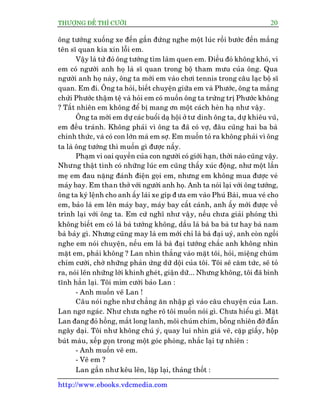 THÛÚÅNG ÀÏË THÒ CÛÚÂI 20
http://www.ebooks.vdcmedia.com
öng tûúáng xuöëng xe àïën gêìn àûáng nghe möåt luác röìi bûúác àïën mùæng
tïn sô quan kia xin löîi em.
Vêåy laâ tûâ àoá öng tûúáng tòm laâm quen em. Àiïìu àoá khöng khoá, vò
em coá ngûúâi anh hoå laâ sô quan trong böå tham mûu cuãa öng. Qua
ngûúâi anh hoå naây, öng ta múâi em vaâo chúi tennis trong cêu laåc böå sô
quan. Em ài. Öng ta hoãi, biïët chuyïån giûäa em vaâ Phûúác, öng ta mùæng
chûãi Phûúác thêåm tïå vaâ hoãi em coá muöën öng ta trûâng trõ Phûúác khöng
? Têët nhiïn em khöng àïí bõ mang ún möåt caách heân haå nhû vêåy.
Öng ta múâi em dûå caác buöíi daå höåi úã tû dinh öng ta, dûå khiïu vuä,
em àïìu traánh. Khöng phaãi vò öng ta àaä coá vúå, àêu cuäng hai ba baâ
chñnh thûác, vaâ coá con lúán maâ em súå. Em muöën toã ra khöng phaãi vò öng
ta laâ öng tûúáng thò muöën gò àûúåc nêëy.
Phaåm vi oai quyïìn cuãa con ngûúâi coá giúái haån, thúâi naâo cuäng vêåy.
Nhûng thêåt tònh coá nhûäng luác em cuäng thêëy xuác àöång, nhû möåt lêìn
meå em àau nùång àaánh àiïån goåi em, nhûng em khöng mua àûúåc veá
maáy bay. Em than thúã vúái ngûúâi anh hoå. Anh ta noái laåi vúái öng tûúáng,
öng ta kyá lïånh cho anh êëy laái xe gñp à ûa em vaâo Phuá Baâi, mua veá cho
em, baão laâ em lïn maáy bay, maáy bay cêët caánh, anh êëy múái àûúåc vïì
trònh laåi vúái öng ta. Em cûá nghô nhû vêåy, nïëu chûa giaãi phoáng thò
khöng biïët em coá laâ baâ tûúáng khöng, dêìu laâ baâ ba baâ tû hay baâ nam
baâ baãy gò. Nhûng cuäng may laâ em múái chó laâ baâ àaåi uyá, anh coân ngöìi
nghe em noái chuyïån, nïëu em laâ baâ àaåi tûúáng chùæc anh khöng nhòn
mùåt em, phaãi khöng ? Lan nhòn thùèng vaâo mùåt töi, hoãi, miïång chuám
chñm cûúâi, chúâ nhûäng phaãn ûáng dûä döåi cuãa töi. Töi seä cùm tûác, seä toã
ra, noái lïn nhûäng lúâi khinh gheát, giêån dûä... Nhûng khöng, töi àaä bònh
tônh hùèn laåi. Töi móm cûúâi baão Lan :
- Anh muöën veä Lan !
Cêu noái nghe nhû chùèng ùn nhêåp gò vaâo cêu chuyïån cuãa Lan.
Lan ngú ngaác. Nhû chûa nghe roä töi muöën noái gò. Chûa hiïíu gò. Mùåt
Lan àang àoã höìng, mùæt long lanh, möi chuám chñm, böîng nhiïn àúâ àêîn
ngêy daåi. Töi nhû khöng chuá yá, quay lui nhòn giaá veä, cùåp giêëy, höåp
buát maâu, xïëp goån trong möåt goác phoâng, nhùæc laåi tûå nhiïn :
- Anh muöën veä em.
- Veä em ?
Lan gêìn nhû kïu lïn, lùåp laåi, thaãng thöët :
 