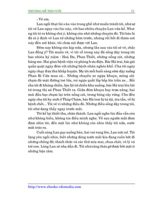 THÛÚÅNG ÀÏË THÒ CÛÚÂI 21
http://www.ebooks.vdcmedia.com
- Veä em.
Lan ngöìi thuåt luâi s êu vaâo trong ghïë nhû muöën traánh töi, nhû súå
töi veä Lan ngay vaâo luác naây, vúái bao nhiïu chuyïån Lan vûâa kïí. Nhû-
ng töi toã ra khöng chuá yá, khöng coân nhúá nhûäng chuyïån àoá. Töi baão laâ
àaä coá yá àõnh veä Lan tûâ nhûäng höm trûúác, nhûng röìi hïët ài thùm núi
naây àïën núi khaác, töi chûa noái àûúåc vúái Lan.
Àïm nay khöng coân kõp nûäa, nhûng lêìn sau vaâo töi seä veä, chùæc
Lan àöìng yá? Töi muöën veä, vò töi vïì trong naây àaä söëng dêåy trong töi
bao nhiïu kyã niïåm : Hoaâ Àa, Phan Thiïët, nhûäng nöîng caát, nhûäng
haâng me. Hai gian bïånh viïån vaâ phoâng b ûu àiïån. Baác Haâ trai, baác gaái
quêìn quêåt ngaây àïm vúái nhûäng bïånh nhên ngheâo khöí. Cha töi ngaây
ngaây chaåy àûa thû khùæp huyïån. Meå töi möîi buöíi saáng súám dêåy xuöëng
Phan Rñ Cûãa mua caá... Nhûäng chuyïën xe ngûåa khuya, moáng sùæt
chaåm àaá mùåt àûúâng toeá lûãa, roi ngûåa quêët löëp böëp lïn trêìn xe... Röìi
cha töi ài khaáng chiïën, lùån löåi tûâ chiïën khu xuöëng, baác Haâ trai leán luát
tûâ trong thõ xaä Phan Thiïët ra. Giûäa àïm khuya hay trûa nùæng, hai
maái àêìu baåc chuåm laåi trïn nöîng caát, trong boáng cêy rûâng. Cho àïën
ngaây cha töi hy sinh úã Thaáp Chaâm, baác Haâ trai bõ tuâ töåi, tra têën, vïì bõ
bïånh chïët... Töi veä vò nhûäng àiïìu àoá. Nhûäng àiïìu söëng dêåy trong töi,
töi nhû dang thêëy ngay trûúác mùæt.
Töi kïí laåi thiïët tha, chên thaânh. Lan ngöìi nghe luác àêìu vêîn coân
nhû khöng hiïíu, khöng tin àiïìu mònh nghe. Vïì sau ngûúác mùæt àùm
àùm nhòn töi, àïën möåt luác nhû khöng coân nhòn thêëy töi nûäa, nûúác
mùæt traâo ra.
Cuöëi cuâng Lan guåc xuöëng baân, hai vai rung lïn, Lan nûác núã. Töi
lùång yïn ngöìi nhòn, biïët nhûäng doâng nûúác mùæt kia àang cuöën búát ài
nhûäng chöëng àúä, thaách thûác vaâ caác thûá móa mai, chua chaát, vö lyá vaâ
treã con. Loâng Lan seä nheå dêìn ài. Töi nhûcuäng thaáo gúä àûúåc búát möåt ñt
nhûäng bêån têm.
 