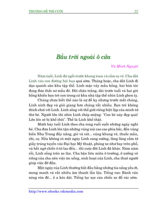 THÛÚÅNG ÀÏË THÒ CÛÚÂI 22
http://www.ebooks.vdcmedia.com
BBBêêêìììuuu tttrrrúúúâââiii nnngggoooaaaâââiii ööö cccûûûãããaaa
Vuä Minh Nguyïåt
Nùm tuöíi, Linh àaä ngöìi trûúác khung toan vaâ cêìm coå veä. Cha dùæt
Linh vaâo con àûúâng höåi hoåa quaá súám. Thaãng hoùåc, cha dùæt Linh ài
daåo quanh sên khu têåp thïí. Linh mùåc vaáy mêìu höìng, hai bñm toác
àong àûa thùæt nú mêìu àoã. Àöi chên trùæng, daâi trûúác tuöíi vaâ hai goát
höìng khiïën boån treã con trong caã khu nhaâ têåp thïí nhòn Linh ghen tyå.
Chuáng chûa biïët thïë naâo laâ sûå àöë kyå nhûng trûúác mùæt chuáng,
Linh xinh àeåp vaâ gioãi giang hún chuáng rêët nhiïìu. Boån treã khöng
thñch chúi vúái Linh. Linh söëng vúái thïë giúái riïng biïåt lêåp cuãa mònh tûâ
thú beá. Ngûúâi lúán thò nhòn Linh cheáp miïång: "Con beá naây àeåp quaá!
Lúán lïn seä bõ khöí thöi". Thïë laâ Linh khöí thêåt.
Mûúâi baãy tuöíi Linh theo cha rong ruöíi suöët nhûäng ngaây nghó
heâ. Cha àûa Linh lïn têån nhûäng vuâng nuái cao cao phña bùæc, àïën vuâng
biïín Nha Trang àêìy nùæng, gioá vaâ caát... cuâng khung veä, thuöëc mêìu,
chò, coå. Nïëu khöng coá möåt ngaây Linh sung sûúáng, lêng lêng cêìm túâ
giêëy truáng tuyïín vaâo Àaåi hoåc Myä thuêåt, phoáng xe nhû bay trïn phöë,
vaâ bêët ngúâ chiïëc ö-tö lao àïën... thò cuöåc àúâi Linh àaä khaác. Nùm nùm
röìi, Linh söëng trïn xe lùn. Cha bêån liïn miïn úã trûúâng, úã xûúãng veä
riïng cuãa cha nïn viïåc ùn uöëng, sinh hoaåt cuãa Linh, cha thuï ngûúâi
giuáp viïåc àúä àêìn.
Möåt ngaây cuãa Linh thûúâng bùæt àêìu bùçng nhûäng tia nùæng yïëu úát,
mong manh vaâ rêët nhiïìu êm thanh lêîn löån. Tiïëng rao: Baánh raán
noáng roân àï... ï a keáo daâi. Tiïëng loåc xoåc cuãa chiïëc xe àöí raác súám.
 