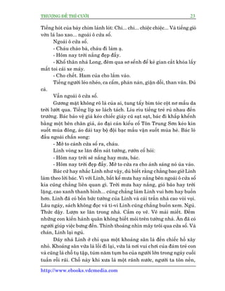 THÛÚÅNG ÀÏË THÒ CÛÚÂI 23
http://www.ebooks.vdcmedia.com
Tiïëng hoát cuãa baây chim laãnh loát: Chi... chi... chiïåc chiïåc... Vaâ tiïëng gioá
vúân laá lao xao... ngoaâi ö cûãa söí.
Ngoaâi ö cûãa söí.
- Chaáu chaâo baâ, chaáu ài laâm aå.
- Höm nay trúâi nùæng àeåp àêëy.
- Khöí thên nhaâ Long, àïm qua sú sïính àïí keã gian cùæt khoáa lêëy
mêët toi caái xe maáy.
- Cho chïët. Ham cuãa cho lùæm vaâo.
Tiïëng ngûúâi leáo nheáo, ca cêím, phaân naân, giêån döîi, than vaän. Àuã
caã.
Vêîn ngoaâi ö cûãa söí.
Gûúng mùåt khöng roä laâ cuãa ai, tung têíy bñm toác cöåt nú mêìu da
trúâi lûúát qua. Tiïëng lñp xe laách taách. Lñu rñu tiïëng treã ruã nhau àïën
trûúâng. Baác baão vïå giaâ keáo chiïëc giaây cuä saåt saåt, baác ài khêëp khïính
bùçng möåt bïn chên giaã, aáo àaåi caán kiïíu cöí Tön Trung Sún keáo kñn
suöët muâa àöng, aáo daâi tay böå àöåi baåc mêìu vêån suöët muâa heâ. Baác loá
àêìu ngoaâi chêën song:
- Múã to caánh cûãa söí ra, chaáu.
Linh voâng xe lùn àïën saát tûúâng, rûúán cöí hoãi:
- Höm nay trúâi seä nùæng hay mûa, baác.
- Höm nay trúâi àeåp àêëy. Múã to cûãa ra cho aánh saáng noá uâa vaâo.
Baác cûá hay nhùæc Linh nhû vêåy, duâ biïët rùçng chùèng bao giúâ Linh
laâm theo lúâi baác. Vò vúái Linh, bêët kïí mûa hay nùæng bïn ngoaâi ö cûãa söí
kia cuäng chùèng liïn quan gò. Trúâi mûa hay nùæng, gioá baäo hay trúâi
lùång, cao xanh thanh bònh... cuäng chùèng laâm Linh vui hún hay buöìn
hún. Linh àaä coá böën bûác tûúâng cuãa Linh vaâ caái trêìn nhaâ cao voâi voåi.
Lêu ngaây, saách khöng àoåc vaâ ti-vi Linh cuäng chùèng buöìn xem. Nguã.
Thûác dêåy. Lûúån xe lùn trong nhaâ. Cêìm coå veä. Veä maãi miïët. Àïëm
nhûäng con kiïën haânh quên khöng biïët moãi trïn tûúâng nhaâ. Ùn àaä coá
ngûúâi giuáp viïåc bûng àïën. Thónh thoaãng nhòn mêy tröi qua cûãa söí. Vaâ
chaán, Linh laåi nguã.
Daäy nhaâ Linh úã chó qua möåt khoaãng sên laâ àïën chiïëc höì xêy
nhoã. Khoaãng sên vûâa laâ löëi ài laåi, vûâa laâ núi vui chúi cuãa àaám treã con
vaâ cuäng laâ chöî tuå têåp, tuám nùm tuåm ba cuãa ngûúâi lúán trong ngaây cuöëi
tuêìn röîi raäi. Chöî naây khi xûa laâ möåt raänh nûúác, ngûúâi ta tön nïìn,
 