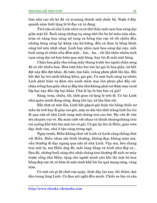 THÛÚÅNG ÀÏË THÒ CÛÚÂI 24
http://www.ebooks.vdcmedia.com
laâm nhaâ cao röìi keâ àaá vaâ xi-mùng thaânh möåt chiïëc höì. Nûúác úã àêy
quanh nùm tônh lùång lúâ lúâ àuåc vaâ tuâ àoång.
Tûâ ö cûãa söí nhaâ Linh nhòn ra coá thïí thêëy möåt cuåm hoa suáng daåi
giûäa mùåt höì. Buöíi saáng nhûäng nuå suáng nhö lïn he heá mêìu nêu sêîm,
trûa coá nùæng hoa suáng núã tung ra höìng tñm rûåc rúä röìi chiïìu àïën
nhûäng böng suáng laåi kheáp vaâo húâ hûäng, àïën caã àaám laá böìng bïình
cuäng trúã nïn nhúåt nhaåt. Linh hay nhòn cuåm hoa suáng daåi naây, möîi
buöíi saáng cö nhêín nha àïëm möåt... hai... ba... röìi lêín thêín nhêím tñnh
cuåm suáng daåi núã hún höm qua möåt böng, hay luâi ài mêët möåt böng.
Chêåu hoa giêëy cha tröìng mêëy thaáng trûúác leo ngoaâi chêën song
àaä coá rêët nhiïìu hoa. Hoa tûúi hùèn hoi maâ laåi goåi laâ hoa giêëy, núã hïët
àúåt naây àïën àúåt khaác, àoã tûúi, tñm biïëc, trùæng phún phúát lêîn löån. Röìi
hïët àúåt laåi trú caânh khùèng khiu, gai goác. Coá möåt buöíi saáng tûå nhiïn
Linh phaát hiïån ra àaám rïu xanh mïìm maåi luán phuán phuã àêìy caái
chêåu tröìng hoa giêëy nhû ai àùæp lïn chûá khöng phaãi noá àûúåc moåc ra tûâ
lúáp buåi naây àïën lúáp buåi khaác. Chaã leä laåi laâ baác baão vïå giaâ?
Saáng, trûa, chiïìu, töëi, thúâi gian cûá lùång leä tröi ài. Coá luác Linh
nhû quïn mònh àang söëng, àang töìn taåi, tûâ lêu lùæm röìi.
Bêët chúåt coá möåt lêìn, Linh bùæt gùåpcö gaái buöåc toác bùçng chiïëc nú
mêìu da trúâi hay ài giaây cao goát, mùåc aáo daâi tên thúâi trùæng tinh lñu rñu
ài qua cûãa söí nhaâ Linh cuâng möåt chaâng trai cao lúán. Hoå vûâa ài vûâa
troâ chuyïån vui veã. Hoå móm cûúâi vúái nhau vaâ thónh thoaãngchaâng trai
cuái xuöëng kheä hön lïn maái toác cö gaái. Cö gaái êëy lïn laâ Hiïìn, giaáo viïn
daåy Anh vùn, nhaâ úã têån cuâng trong ngoä.
Ngaây trûúác, Hiïìn khöng chúi vúái Linh vaâ Linh cuäng chùèng chúi
vúái Hiïìn. Hiïìn nhan sùæc bònh thûúâng, khöng àeåp, khöng mùån maâ,
vêîn thûúâng ài daåy ngang qua cûãa söí nhaâ Linh. Vêåy maâ, bïn chaâng
trai múái laå, maá Hiïìn ûãng àoã, mùæt luáng liïëng vaâ hònh nhû àeåp ra...
Sau àoá, nhûäng buöíi saáng chuã nhêåt chaâng trai thûúâng àöî xõch xe maáy
trûúác cöíng nhaâ Hiïìn, tùång cho ngûúâi mònh yïu khi thò möåt boá hoa
höìng àeåp rûåc rúä, coá höm laâ möåt caânh khïë luác lñu quaã moång cùng, vaâng
röåm.
Coá möåt caái gò àoá chúåt cûåa quêåy, thûác dêåy lao xao, thò thêìm, daåt
daâo trong loâng Linh. Cö àau xoát nghô àïën mònh. Chiïëc xe lùn vaâ cùn
 