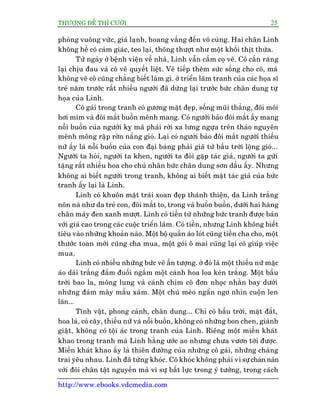 THÛÚÅNG ÀÏË THÒ CÛÚÂI 25
http://www.ebooks.vdcmedia.com
phoâng vuöng vûác, giaá laånh, hoang vùæng àïën vö cuâng. Hai chên Linh
khöng hïì coá caãm giaác, teo laåi, thoäng thûúåt nhû möåt khöëi thõt thûâa.
Tûâ ngaây úã bïånh viïån vïì nhaâ, Linh vêîn cêìm coå veä. Cö cùæn rùng
laåi chõu àau vaâ cö veä quyïët liïåt. Veä tiïëp thïm sûác söëng cho cö, maâ
khöng veä cö cuäng chùèng biïët laâm gò. úã triïín laäm tranh cuãa caác hoåa sô
treã nùm trûúác rêët nhiïìu ngûúâi àaä dûâng laåi trûúác bûác chên dung tûå
hoåa cuãa Linh.
Cö gaái trong tranh coá gûúng mùåt àeåp, söëng muäi thùèng, àöi möi
húi mñm vaâ àöi mùæt buöìn mïnh mang. Coá ngûúâi baão àöi mùæt êëy mang
nöîi buöìn cuãa ngûúâi kyå maä phaãi rúâi xa lûng ngûåa trïn thaão nguyïn
mïnh möng rêåp rúân nùæng gioá. Laåi coá ngûúâi baão àöi mùæt ngûúâi thiïëu
nûä êëy laâ nöîi buöìn cuãa con àaåi baâng phaãi giaä tûâ bêìu trúâi löång gioá...
Ngûúâi ta hoãi, ngûúâi ta khen, ngûúâi ta àoâi gùåp taác giaã, ngûúâi ta gûãi
tùång rêët nhiïìu hoa cho chuã nhên bûác chên dung sún dêìu êëy. Nhûng
khöng ai biïët ngûúâi trong tranh, khöng ai biïët mùåt taác giaã cuãa bûác
tranh êëy laåi laâ Linh.
Linh coá khuön mùåt traái xoan àeåp thaánh thiïån, da Linh trùæng
noän naâ nhû da treã con, àöi mùæt to, trong vaâ buöìn buöìn, dûúái hai haâng
chên maây àen xanh mûúåt. Linh coá tiïìn tûâ nhûäng bûác tranh àûúåc baán
vúái giaá cao trong caác cuöåc triïín laäm. Coá tiïìn, nhûng Linh khöng biïët
tiïu vaâo nhûäng khoaãn naâo. Möåt böå quêìn aáo loát cuäng tiïìn cha cho, möåt
thûúác toan múái cuäng cha mua, möåt goái ö mai cuäng laåi cö giuáp viïåc
mua.
Linh coá nhiïìu nhûäng bûác veä êën tûúång. úã àoá laâ möåt thiïëu nûä mùåc
aáo daâi trùæng àùæm àuöëi ngùæm möåt caânh hoa loa keân trùæng. Möåt bêìu
trúâi bao la, möng lung vaâ caánh chim cö àún nhoåc nhùçn bay dûúái
nhûäng àaám mêy mêìu xaám. Möåt chuá meâo ngêín ngú nhòn cuöån len
lùn...
Tônh vêåt, phong caãnh, chên dung... Chó coá bêìu trúâi, mùåt àêët,
hoa laá, coã cêy, thiïëu nûä vaâ nöîi buöìn, khöng coá nhûäng bon chen, giaânh
giêåt, khöng coá töåi aác trong tranh cuãa Linh. Riïng möåt miïìn khaát
khao trong tranh maâ Linh hùçng ûúác ao nhûng chûa vûún túái àûúåc.
Miïìn khaát khao êëy laâ thiïn àûúâng cuãa nhûäng cö gaái, nhûäng chaâng
trai yïu nhau. Linh àaä tûâng khoác. Cö khoác khöng phaãi vò sûå chaán naãn
vúái àöi chên têåt nguyïìn maâ vò sûå bêët lûåc trong yá tûúãng, trong caách
 