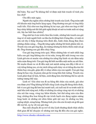 THÛÚÅNG ÀÏË THÒ CÛÚÂI 26
http://www.ebooks.vdcmedia.com
thïí hiïån. Taåi sao? Ta khöng thïí veä àûúåc möåt bûác tranh vïì tònh yïu
kia chûá?
Cho àïën möåt ngaây.
Ngûúâi cha ngùæm nhòn nhûäng bûác tranh cuãa Linh. Öng móm cûúâi
röìi khuön mùåt öng buöìn lùång ngay. Öng thûúng con gaái vaâ öng thêëy
nuöëi tiïëc. Giaá nhû con öng khöng bõ tai naån, giaá nhû con öng coá thïí
bay nhaãy khùæp núi thò thïë giúái nghïå thuêåt seä múã ra trûúác mùæt noá röång
raäi, lúán lao biïët bao nhiïu?
Öng nhúá laåi úã caác triïín laäm lêìn trûúác, nhûäng bûác tranh con gaái
öng veä vïì möåt ngûúâi lñnh vai àeo ba-lö àûáng haát úã lûng àeâo, veä möåt cö
sún nûä che ö thêëp thoaáng trïn àónh döëc, bûúác chên àung àûa theo
nhûäng chêëm nùæng... Öng àaä tûâng nghe nhûäng lúâi bònh phêím tiïëc reã.
Tranh cuãa con gaái öng àeåp, êën tûúång nhûng bõ thiïu thiïëu möåt caái gò
àoá. Öng thûúng con gaái àïën chaáy loâng.
Con gaái öng trong treão quaá. Nhòn nhûäng bûác veä múái nhêët öng
hiïíu con gaái öng khöng coân vö tû nûäa, trong àöi mùæt trong veo cuãa
Linh giúâ coân coá muön vaân nhûäng tia nùæng lêëp laánh vaâ caác àaám mêy
mêìu xaám àang tröi. Con gaái öng àaä biïët mú àïën möåt miïìn xa xöi lùæm.
Noá muöën thoaát ra vaâ ài àïën möåt núi mïnh möng naâo àêëy úã àoá coá vi
vuát tiïëng thöng reo, coá roác raách tiïëng suöëi chaãy vaâ coá tiïëng dõu ïm thò
thêìm hay caáu gùæt, giêån döîi vò nhoåc nhùçn cuãa con ngûúâi. Con gaái öng
àang bõ bao vêy, bõ giam cêìm goâ boá trong böën bûác tûúâng. Tranh cuãa
Linh phaãi thûåc tïë hún, bïì böån, sinh àöång hún chûá khöng thïí eâo uöåt do
tûúãng tûúång thïë naây.
Linh úi ! Giaá nhû con ài xa bùçng àöi chên cuãa mònh, giaá nhû
con àûúåc yïu? Öng khöng hïì biïët rùçng Linh cuäng àaä àang thöín thûác,
búãi vò con gaái öng àaä hún hai mûúi tuöíi, caái tuöíi maâ leä ra trûúác mùæt laâ
möåt bêìu trúâi röång múã, úã àêëy coá nhûäng tia nùæng vaâng rûåc rúä; coá nhûäng
cêu noái êëm vang, voâng tay khoãe khoùæn, húi thúã nöìng naân cuãa àaân
öng; nhûäng àoáa hoa höìng àoã rûåc trinh baåch coân àang ngêåm sûúng
long lanh vaâ nhûäng caái nhòn khaác giúái mï say; laâ nhûäng nuå hön
cuöìng nhiïåt, noáng boãng. Nhûng tònh yïu vêîn coân laâ möåt caái gò àoá quaá
àöîi mú höì, xa laå vúái con gaái öng.
Sau möîi chuyïën ài xa trúã vïì cha Linh thûúâng daânh thêåt nhiïìu
thúâi gian àïí kïí chuyïån vïì nhûäng núi öng àaä àïën cho con gaái nghe.
 