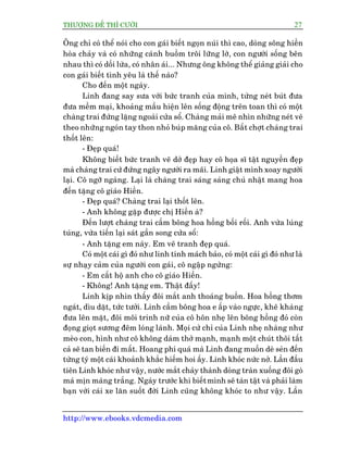 THÛÚÅNG ÀÏË THÒ CÛÚÂI 27
http://www.ebooks.vdcmedia.com
Öng chó coá thïí noái cho con gaái biïët ngoån nuái thò cao, doâng söng hiïìn
hoâa chaãy vaâ coá nhûäng caánh buöìm tröi lûäng lúâ, con ngûúâi söëng bïn
nhau thò coá döëi lûâa, coá nhên aái... Nhûng öng khöng thïí giaãng giaãi cho
con gaái biïët tònh yïu laâ thïë naâo?
Cho àïën möåt ngaây.
Linh àang say sûa vúái bûác tranh cuãa mònh, tûâng neát buát àûa
àûa mïìm maåi, khoaãng mêìu hiïån lïn söëng àöång trïn toan thò coá möåt
chaâng trai àûáng lùång ngoaâi cûãa söí. Chaâng maãi mï nhòn nhûäng neát veä
theo nhûäng ngoán tay thon nhoã buáp mùng cuãa cö. Bêët chúåt chaâng trai
thöët lïn:
- Àeåp quaá!
Khöng biïët bûác tranh veä dúã àeåp hay cö hoåa sô têåt nguyïìn àeåp
maâ chaâng trai cûá àûáng ngêy ngûúâi ra maäi. Linh giêåt mònh xoay ngûúâi
laåi. Cö ngúä ngaâng. Laåi laâ chaâng trai saáng saáng chuã nhêåt mang hoa
àïën tùång cö giaáo Hiïìn.
- Àeåp quaá? Chaâng trai laåi thöët lïn.
- Anh khöng gùåp àûúåc chõ Hiïìn aâ?
Àïën lûúåt chaâng trai cêìm böng hoa höìng böëi röëi. Anh vûâa luáng
tuáng, vûâa tiïën laåi saát gêìn song cûãa söí:
- Anh tùång em naây. Em veä tranh àeåp quaá.
Coá möåt caái gò àoá nhû linh tñnh maách baão, coá möåt caái gò àoá nhû laâ
sûå nhaåy caãm cuãa ngûúâi con gaái, cö ngêåp ngûâng:
- Em cêët höå anh cho cö giaáo Hiïìn.
- Khöng! Anh tùång em. Thêåt àêëy!
Linh kõp nhòn thêëy àöi mùæt anh thoaáng buöìn. Hoa höìng thúm
ngaát, dòu dùåt, tûác tûúãi. Linh cêìm böng hoa e êëp vaâo ngûåc, kheä khaâng
àûa lïn mùåt, àöi möi trinh nûä cuãa cö hön nheå lïn böng höìng àoã coân
àoång gioåt sûúng àïm loáng laánh. Moåi cûã chó cuãa Linh nheå nhaâng nhû
meâo con, hònh nhû cö khöng daám thúã maånh, maånh möåt chuát thöi têët
caã seä tan biïën ài mêët. Hoang phñ quaá maâ Linh àang muöën deâ seãn àïën
tûâng tyá möåt caái khoaãnh khùæc hiïëm hoi êëy. Linh khoác nûác núã. Lêìn àêìu
tiïn Linh khoác nhû vêåy, nûúác mùæt chaãy thaânh doâng traân xuöëng àöi goâ
maá mõn maâng trùæng. Ngaây trûúác khi biïëtmònh seä taân têåt vaâ phaãi laâm
baån vúái caái xe lùn suöët àúâi Linh cuäng khöng khoác to nhû vêåy. Lêìn
 