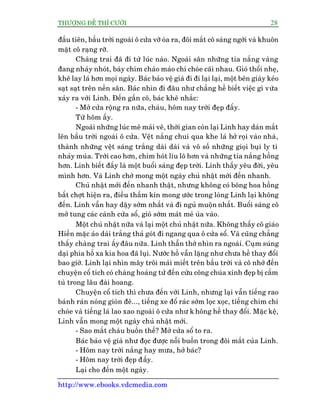 THÛÚÅNG ÀÏË THÒ CÛÚÂI 28
http://www.ebooks.vdcmedia.com
àêìu tiïn, bêìu trúâi ngoaâi ö cûãa vúä oâa ra, àöi mùæt cö saáng ngúâi vaâ khuön
mùåt cö raång rúä.
Chaâng trai àaä ài tûâ luác naâo. Ngoaâi sên nhûäng tia nùæng vaâng
àang nhaãy nhoát, baây chim chaâo maâo chñ choáe caäi nhau. Gioá thöíi nheå,
kheä lay laá hún moåi ngaây. Baác baão vïå giaâ ài ài laåi laåi, möåt bïn giaây keáo
saåt saåt trïn nïìn sên. Baác nhòn ài àêu nhû chùèng hïì biïët viïåc gò vûâa
xaãy ra vúái Linh. Àïën gêìn cö, baác kheä nhùæc:
- Múã cûãa röång ra nûäa, chaáu, höm nay trúâi àeåp àêëy.
Tûâ höm êëy.
Ngoaâi nhûäng luác mï maãi veä, thúâi gian coân laåi Linh hay daán mùæt
lïn bêìu trúâi ngoaâi ö cûãa. Vïåt nùæng chui qua khe laá húã roåi vaâo nhaâ,
thaânh nhûäng vïåt saáng trùæng daâi daâi vaâ vö söë nhûäng gioåi buåi ly ti
nhaãy muáa. Trúâi cao hún, chim hoát lñu lö hún vaâ nhûäng tia nùæng höìng
hún. Linh biïët àêëy laâ möåt buöíi saáng àeåp trúâi. Linh thêëy yïu àúâi, yïu
mònh hún. Vaâ Linh chúâ mong möåt ngaây chuã nhêåt múái àïën nhanh.
Chuã nhêåt múái àïën nhanh thêåt, nhûng khöng coá böng hoa höìng
bêët chúåt hiïån ra, àiïìu thêìm kñn mong ûúác trong loâng Linh laåi khöng
àïën. Linh vêîn hay dêåy súám nhêët vaâ ài nguã muöån nhêët. Buöíi saáng cö
múã tung caác caánh cûãa söí, gioá súám maát meã uâa vaâo.
Möåt chuã nhêåt nûäa vaâ laåi möåt chuã nhêåt nûäa. Khöng thêëy cö giaáo
Hiïìn mùåc aáo daâi trùæng thaã goát ài ngang qua ö cûãa söí. Vaâ cuäng chùèng
thêëy chaâng trai êëyàêu nûäa. Linh thêîn thúâ nhòn ra ngoaâi. Cuåm suáng
daåi phña höì xa kia hoa àaä luåi. Nûúác höì vêîn lùång nhû chûa hïì thay àöíi
bao giúâ. Linh laåi nhòn mêy tröi maãi miïët trïn bêìu trúâi vaâ cö nhúá àïën
chuyïån cöí tñch coá chaâng hoaâng tûã àïën cûáu cöng chuáa xinh àeåp bõ cêìm
tuâ trong lêu àaâi hoang.
Chuyïån cöí tñch thò chûa àïën vúái Linh, nhûng laåi vêîn tiïëng rao
baánh raán noáng gioân àï..., tiïëng xe àöí raác súám loåc xoåc, tiïëng chim chñ
choáe vaâ tiïëng laá lao xao ngoaâi ö cûãa nhû k höng hïì thay àöíi. Mùåc kïå,
Linh vêîn mong möåt ngaây chuã nhêåt múái.
- Sao mùæt chaáu buöìn thïë? Múã cûãa söí to ra.
Baác baão vïå giaâ nhû àoåc àûúåc nöîi buöìn trong àöi mùæt cuãa Linh.
- Höm nay trúâi nùæng hay mûa, húã baác?
- Höm nay trúâi àeåp àêëy.
Laåi cho àïën möåt ngaây.
 