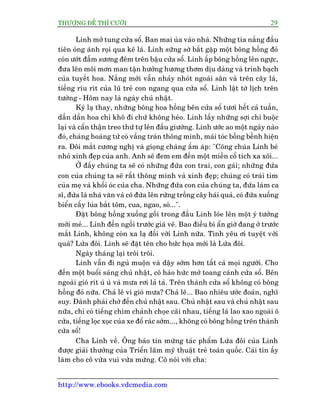 THÛÚÅNG ÀÏË THÒ CÛÚÂI 29
http://www.ebooks.vdcmedia.com
Linh múã tung cûãa söí. Ban mai uâa vaâo nhaâ. Nhûäng tia nùæng àêìu
tiïn oáng aánh roåi qua keä laá. Linh sûäng súâ bùæt gùåp möåt böng höìng àoã
coân ûúát àêîm sûúng àïm trïn bêåu cûãa söí. Linh êëp böng höìng lïn ngûåc,
àûa lïn möi mún man têån hûúãng hûúng thúm dõu daâng vaâ trinh baåch
cuãa tuyïët hoa. Nùæng múái vêîn nhaãy nhoát ngoaâi sên vaâ trïn cêy laá,
tiïëng rñu rñt cuãa luä treã con ngang qua cûãa söí. Linh lêåt túâ lõch trïn
tûúâng - Höm nay laâ ngaây chuã nhêåt.
Kyâ laå thay, nhûäng böng hoa höìng bïn cûãa söí tûúi hïët caã tuêìn,
dêìn dêìn hoa chó khö ài chûá khöng heáo. Linh lêëy nhûäng súåi chó buöåc
laåi vaâ cêín thêån treo thûá tûå lïn àêìu giûúâng. Linh ûúác ao möåt ngaây naâo
àoá, chaâng hoaâng tûã coá vêìng traán thöng minh, maái toác böìng bïình hiïån
ra. Àöi mùæt cûúng nghõ vaâ gioång chaâng êëm aáp: "Cöng chuáa Linh beá
nhoã xinh àeåp cuãa anh. Anh seä àem em àïën möåt miïìn cöí tñch xa xöi...
ÚÃ àêëy chuáng ta seä coá nhûäng àûáa con trai, con gaái; nhûäng àûáa
con cuãa chuáng ta seä rêët thöng minh vaâ xinh àeåp; chuáng coá traái tim
cuãa meå vaâ khöëi oác cuãa cha. Nhûäng àûáa con cuãa chuáng ta, àûáa laâm ca
sô, àûáa laâ nhaâ vùn vaâ coá àûáa lïn rûâng tröìng cêy haái quaã, coá àûáa xuöëng
biïín cêëy luáa bùæt töm, cua, ngao, soâ...".
Àùåt böng höìng xuöëng göëi trong àêìu Linh loáe lïn möåt yá tûúãng
múái meã... Linh àïën ngöìi trûúác giaá veä. Bao àiïìu bñ êín giúâ àang úã trûúác
mùæt Linh, khöng coân xa laå àöëi vúái Linh nûäa. Tònh yïu úi tuyïåt vúâi
quaá? Lûáa àöi. Linh seä àùåt tïn cho bûác hoåa múái laâ Lûáa àöi.
Ngaây thaáng laåi tröi tröi.
Linh vêîn ài nguã muöån vaâ dêåy súám hún têët caã moåi ngûúâi. Cho
àïën möåt buöíi saáng chuã nhêåt, cö haáo hûác múã toang caánh cûãa söí. Bïn
ngoaâi gioá rñt uâ uâ vaâ mûa rúi laã taã. Trïn thaânh cûãa söí khöng coá böng
höìng àoã nûäa. Chaã leä vò gioá mûa? Chaã leä... Bao nhiïu ûúác àoaán, nghô
suy. Àaânh phaãi chúâ àïën chuã nhêåt sau. Chuã nhêåt sau vaâ chuã nhêåt sau
nûäa, chó coá tiïëng chim chaãnh choåe caäi nhau, tiïëng laá lao xao ngoaâi ö
cûãa, tiïëng loåc xoåc cuãa xe àöí raác súám..., khöng coá böng höìng trïn thaânh
cûãa söí!
Cha Linh vïì. Öng baáo tin mûâng taác phêím Lûáa àöi cuãa Linh
àûúåc giaãi thûúãng cuãa Triïín laäm myä thuêåt treã toaân quöëc. Caái tin êëy
laâm cho cö vûâa vui vûâa mûâng. Cö noái vúái cha:
 