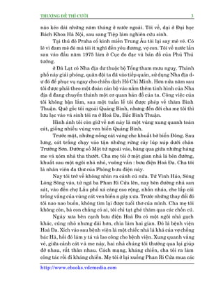 THÛÚÅNG ÀÏË THÒ CÛÚÂI 3
http://www.ebooks.vdcmedia.com
naâo keáo daâi nhûäng nùm thaáng úã nûúác ngoaâi. Töi vïì, daåi úã Àaåi hoåc
Baách Khoa Haâ Nöåi, sau sang Tiïåp laâm nghiïn cûáu sinh.
Taåi thuã àö Praha cöí kñnh miïìn Trung Êu töi laåi say mï veä. Coá
leä vò àam mï àoá maâ töi ñt nghô àïën yïu àûúng, vúå con. Töi vïì nûúác lêìn
sau vaâo àêìu nùm 1975 laâm úã Cuåc ào àaåc vaâ baãn àöì cuãa Phuã Thuã
tûúáng.
úã Àaâ Laåt coá Nha àõa dû thuöåc böå Töíng tham mûu nguyå. Thaânh
phöë naây giaãi phoáng, quên àöåi ta àaä vaâo tiïëp quaãn, sûã duång Nha àõa d-
û àoá àïí phuåc vuå ngay cho chiïën dõch Höì Chñ Minh. Hún nûãa nùm sau
töi àûúåc phaái theo möåt àoaân caán böå vaâo nùæm thïm tònh hònh cuãa Nha
àõa d àang chuyïín thaânh möåt cú quan baãn àöì cuãa ta. Cöng viïåc cuãa
töi khöng bêån lùæm, sau möåt tuêìn lïî töi àûúåc pheáp vïì thùm Bònh
Thuêån. Quï göëc töi ngoaâi Quaãng Bònh, nhûng àïën àúâi cha meå töi thò
lûu laåc vaâo vaâ sinh töi ra úã Hoaâ Àa, Bùæc Bònh Thuêån.
Hònh aãnh töi coân giûä vïì núi naây laâ möåt vuâng xung quanh toaân
caát, giöëng nhiïìu vuâng ven biïín Quaãng Bònh.
Trûúác mùåt, nhûäng nöîng caát vaâng che khuêët búâ biïín Àöng. Sau
lûng, caát trùæng chaåy vaâo têån nhûäng rûâng cêy luáp xuáp dûúái chên
Trûúâng Sún. Àûúâng söë Möåt tûâ ngoaâi vaâo, bùng qua giûäa nhûäng haâng
me vaâ xoám nhaâ tha thûúát. Cha meå töi úã möåt gian nhaâ laá bïn àûúâng,
khuêët sau möåt ngöi nhaâ nhoã, vuöng vùæn : bûu àiïån Hoaâ Àa. Cha töi
laâ nhên viïn àa thû cuãa Phoâng bûu àiïån naây.
Nay töi trúã vïì khöng nhòn ra caãnh cuä nûäa. Tûâ Vônh Haão, Söng
Loâng Söng vaâo, tûâ ngaä ba Phan Rñ Cûãa lïn, nay bïn àûúâng nhaâ san
saát, vaâo àïën chúå Lêìu phöë xaá caâng cao röång, nhöën nhaáo, che lêëp caái
tröëng vùæng cuãa vuâng caát ven biïín n gaây x ûa. Trûúác nhûäng thay àöíi àoá
töi nao nao buöìn, khöng tòm laåi àûúåc tuöíi thú cuãa mònh. Cha meå töi
khöng coân, baâ con chùèng coá ai, töi chó taåt gheá thùm qua caác chöën cuä.
Ngaây xûa bïn caånh bûu àiïån Hoaâ Àa coá möåt ngöi nhaâ gaåch
khaác, cuäng nhoã nhûng daâi hún, chia laâm hai gian. Àoá laâ bïånh viïån
Hoaâ Àa. Xñch vaâo sau bïånh viïån laâ möåt chiïëc nhaâ laá khaá cuãa vúå chöìng
baác Haâ, höìi àoá laâm y taá vaâ lao cöng cho bïånh viïån. Xung quanh vùæng
veã, giûäa caãnh caát vaâ me naây, hai nhaâ chuáng töi thûúâng qua laåi giuáp
àúä nhau, rêët thên nhau. Caách maång, khaáng chiïën, cha töi ra laâm
cöng taác röìi ài khaáng chiïën. Meå töi úã laåi xuöëng Phan Rñ Cûãa mua caác
 