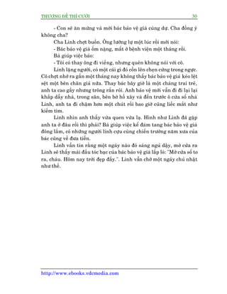 THÛÚÅNG ÀÏË THÒ CÛÚÂI 30
http://www.ebooks.vdcmedia.com
- Con seä ùn mûâng vaâ múâi baác baão vïå giaâ cuâng dûå. Cha àöìng yá
khöng cha?
Cha Linh chúåt buöìn. Öng lûúäng lûå möåt luác röìi múái noái:
- Baác baão vïå giaâ öëm nùång, mêët úã bïånh viïån möåt thaáng röìi.
Baâ giuáp viïåc baão:
- Töi coá thay öng ài viïëng, nhûng quïn khöng noái vúái cö.
Linh lùång ngûúâi, coá möåt caái gò àoá cöìn lïn cheån cûáng trong ngûåc.
Cö chúåt nhúá ra gêìn möåt thaáng nay khöng thêëy baác baão vïå giaâ keáo lïåt
sïåt möåt bïn chên giaã nûäa. Thay baác bêy giúâ laâ möåt chaâng trai treã,
anh ta cao gêìy nhûng tröng rùæn roãi. Anh baão vïå múái vêîn ài ài laåi laåi
khùæp dêîy nhaâ, trong sên, bïn búâ höì xêy vaâ àïën trûúác ö cûãa söí nhaâ
Linh, anh ta ài chêåm hún möåt chuát röìi bao giúâ cuäng liïëc mùæt nhû
kiïëm tòm.
Linh nhòn anh thêëy vûâa quen vûâa laå. Hònh nhû Linh àaä gùåp
anh ta úã àêu röìi thò phaãi? Baâ giuáp viïåc kïí àaám tang baác baão vïå giaâ
àöng lùæm, coá nhûäng ngûúâi lñnh cûåu cuâng chiïën trûúâng nùm xûa cuãa
baác cuäng vïì àûa tiïîn.
Linh vêîn tin rùçng möåt ngaây naâo àoá saáng nguã dêåy, múã cûãa ra
Linh seä thêëy maái àêìu toác baåc cuãa baác baão vïå giaâ lêëp loá: "Múã cûãa söí to
ra, chaáu. Höm nay trúâi àeåp àêëy.". Linh vêîn chúâ möåt ngaây chuã nhêåt
nhû thïë.
 