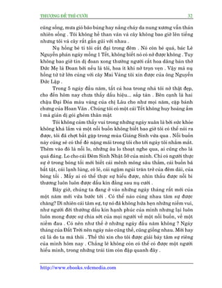 THÛÚÅNG ÀÏË THÒ CÛÚÂI 32
http://www.ebooks.vdcmedia.com
cuäng söëng, mûa gioá baäo buâng hay nùæng chaáy da nung xûúng vêîn thaãn
nhiïn söëng . Töi khöng hïì than vaän vaâ cêy khöng bao giúâ lïn tiïëng
nhûng töi vaâ cêy rêët gêìn guäi vúái nhau .
Nuå höìng beá tñ töi cùæt àaåi trong àïm . Noá coân beá quaá, baác Lï
Nguyïîn phaán ngaây möìng 1 Tïët, khöng biïët noá coá núã àûúåc khöng . Tuy
khöng bao giúâ tin dõ àoan xong thûúâng ngûúâi cùæt hoa dêng baân thúâ
Àûác Meå laâ Àoan búãi nïëu laâ töi, hoa ñt khi núã troån veån . Vêåy maâ nuå
höìng tûâ tûâ lúán cuâng vúái cêy Mai Vaâng töi xin àûúåc cuãa öng Nguyïîn
Àûác Lêåp .
Trong 5 ngaây àêìu nùm, têët caã hoa trong nhaâ töi núã thêåt àeåp,
cho àïën höm nay chûa thêëy dêëu hiïåu... sùæp taân . Bïn caånh laâ hai
chêåu Àaåi Àoáa maâu vaâng cuãa chõ Lêu cho nhû moåi nùm, cùåp baánh
chûng cuãa Hoan Vên . Chuáng töi coá möåt caái Tïët khöng huy hoaâng êìm
ô maâ giaãn dõ goái gheám thên mêåt
Töi khöng caãm thêëy vui trong nhûäng ngaây xuên laâ búãi sûác khoãe
khöng khaá lùæm vaâ möåt nöîi buöìn khöng biïët bao giúâ töi coá thïí noái ra
àûúåc, töi àaä chúåt bùæt gùåp trong muâa Giaáng Sinh vûâa qua . Nöîi buöìn
naây cuäng seä coá thïí àeâ nùång maäi trong töi cho túái ngaây töi nhùæm mùæt.
Thïm vaâo àoá laâ nöîi lo, nhûäng êu lo thoaåt nghe qua, ai cuäng cho laâ
quaá àaáng. Lo cho caái Àïm Sinh Nhêåt 50 cuãa mònh. Chó coá ngûúâi thûåc
sûå úã trong boáng töëi múái biïët caái mïnh möng sêu thùèm, caái buöìn baä
bêët têåt, caái laånh luâng, cö leã, caái ngêåm nguâi trùn trúã cuãa àïm daâi, cuãa
boáng töëi . Mêëy ai coá thïí thûåc sûå hiïíu àûúåc, nhòn thêëu àûúåc nöîi bi
thûúng luön luön àûúåc dêëu kñn àùçng sau nuå cûúâi .
Bêy giúâ, chuáng ta àang úã vaâo nhûäng ngaây thaáng rêët múái cuãa
möåt nùm múái vûâa bûúác túái . Coá thïí naâo cuâng nhau têm sûå àûúåc
chùng? Dô nhiïn caái têm sûå, tûå noá àaä khöng hûáa heån nhûäng niïìm vui,
nhû ngûúâi àúâi thûúâng dêëu kñn haånh phuác cuãa mònh nhûng laåi luön
luön mong àûúåc sûå chia súát cuãa moåi ngûúâi vïì möåt nöîi buöìn, vïì möåt
niïìm àau . Coá nïn nhû thïë úã nhûäng ngaây àêìu nùm khöng ? Ngaây
thaáng cuãa Àêët Trúâi nïn ngaây naâo cuäng thïë, cuäng giöëng nhau. Múái hay
cuä laâ do ta maâ thöi . Thïë thò xin cho töi àûúåc giaãi baây têm sûå riïng
cuãa mònh höm nay . Chùèng leä khöng coân coá thïí coá àûúåc möåt ngûúâi
hiïíu mònh, trong nhûäng traái tim coân àêåp quanh àêy .
 