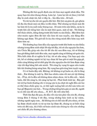 THÛÚÅNG ÀÏË THÒ CÛÚÂI 35
http://www.ebooks.vdcmedia.com
Nhûäng àoâi hoãi quyïët àõnh cuãa töi laâm moåi ngûúâi nhûác àêìu. Töi
quay baån töi nhû chong choáng. Laâm laåi . Laâm laåi têët caã theo yá töi búãi
àêy laâ sinh nhêåt töi, búãi vò àêy laâ... lêìn àêìu tiïn ..50 tuöíi .
Vaâ töi tûå cho töi caái quyïìn àoâi hoãi. Àoâi hoãi sûå giaãn dõ, goái gheám
töëi àa cho thoaãi maái caái àêìu vaâ àöi chên. Thïë nhûng sûå thoaãi maái àoá
laåi laâm töi lo êu suöët mêëy thaáng nay . 35 nùm trïn sên khêëu, sûå êu lo
trûúác khi cêët tiïëng haát vêîn laâ möåt thoái quen, möåt cöë têåt . Töi khöng
thïí thaãn nhiïn, dûãng dûng trûúác khi bûúác ra sên khêëu . Möåt àïm haát
nhû muön ngaân àïm àaä haát vêîn laâm töi xao xuyïën, xuác àöång àïën
khöng nguã àûúåc. Töi giûä nöîi lo êu cho riïng mònh àïën höm nay múái
daám têm sûå .
Töi thûúâng hay laâm dêëu cêìu nguyïån trûúác khi bûúác ra sên khêëu
nhûng trong àïm sinh nhêåt 50 sùæp túái àêy, töi seä cêìu nguyïån lêu hún,
xin Chuáa Meå giuáp sûác cho töi àïí cho duâ sau àïm nay, töi seä khöng
bao giúâ àûáng dûúái aánh àeân nûäa, moåi ngûúâi cuäng seä khöng núä quïn töi.
Nïëu biïët chùæc ài coá nghôa laâ úã laåi, töi seä sùén saâng. Caác baån quyá cuãa
töi, kïí caã nhûäng ngûúâi tri kyã tuy chûa hïì bao giúâ coá möåt lêìn gùåp gúä,
chùæc cuäng khöng núä tûâ chöëi goáp lúâi cêìu nguyïån cho töi laâm àûúåc cöng
viïåc töët àeåp bùçng hïët sûác mònh . Töi cuäng hy voång laâ ngoån nïën trûúác
khi tùæt thûúâng buâng saáng hún. Hy voång bao giúâ cuäng hún tuyïåt voång .
Coá veã buöìn àêëy nhó. Khöng, töi khöng coá gò buöìn caã, chó lo lùæng
thöi... Em khöng lo múái laå. Haát bao nhiïu nùm röìi maâ caái têåt khöng
boã... ÚÂ haá, töi lo àïën nöîi khöng daám nhêån show, töi lo àïën nöîi... bïånh
luön, thïë thò caâng lo, töi caâng tûå haåi töi . Phaãi bònh tónh laåi . Bêy giúâ
töi trúã laåi bònh thûúâng chó vò trong cún lo êu chúåt töi nghô àïën caái luác
coá thïí thaáo chiïëc giaây ra, coá thïí ngöìi xuöëng bêët cûá chöî naâo trïn caái
buåc göî Majestic maâ haát... Trong nhûäng tiïëng kïu gaâo ai oaán àoá, ngûúâi
ta coá chöî naâo àïí yïu nhau,... N. À.T. àaä viïët nhû thïë.
Thúâi lûãa àaån àaä qua, duâ dêëu vïët cuãa taân phaá vêîn coân àoá, nhûng
trong àïm 5 thaáng 3 túái àêy, trong nhûäng baãn tònh ca kyã niïåm,
nhûäng ngûúâi ngaây xûa... àaä khöng coân coá chöî naâo àïí yïu nhau, seä tòm
laåi àûúåc chñnh mònh vaâ tûâ sûå tòm laåi àûúåc àoá, chuáng ta seä biïët rùçng
trïn coäi àúâi naây, duâ úã bêët cûá hoaân caãnh naâo chuáng ta vêîn coân nhûäng
núi chöën àïí yïu thûúng nhau.
 