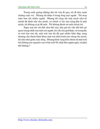 THÛÚÅNG ÀÏË THÒ CÛÚÂI 36
http://www.ebooks.vdcmedia.com
Trong suöët quaäng àûúâng daâi töi vûâa ài qua, töi ài bïn caånh
nhûäng cuöåc vui . Nhûng töi àûúåc úã trong loâng moåi ngûúâi . Töi may
mùæn hún rêët nhiïìu ngûúâi . Nhûng töi cuäng rêët möåt mònh nhû söë
mïånh àaä àõnh sùén cho mònh, vaâ chñnh vò luác naâo cuäng àún leã möåt
mònh, töi khöng coá gò àïí mêët . Töi khöng àaánh rúi mêët chñnh töi.
Ngaây xûa töi vaâo àúâi nhû thïë naâo, bêy giúâ töi vêîn thïë búãi caái
quan troång nhêët cuãa möåt con ngûúâi, töi vêîn coân giûä àûúåc, vaâ trong àoá,
coá traái tim cuãa töi, möåt traái tim duâ àaä quaá nhiïìu bêìm dêåp, tang
thûúng vêîn theâm khaát khao möåt núi chöën bònh yïn riïng cho mònh,
duâ nhoã nhoi giûäa cuöåc söëng . Nhûng khaát voång höìn nhiïn tûâ möåt traái
tim khöng coân nguyïn veån úã lûáa tuöíi 50, thêåt lùæm ngêåm nguâi, coá phaãi
thïë khöng ?
 