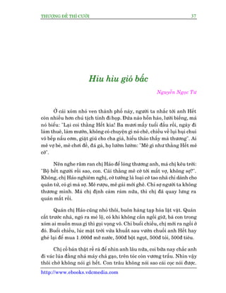 THÛÚÅNG ÀÏË THÒ CÛÚÂI 37
http://www.ebooks.vdcmedia.com
HHHiiiuuu hhhiiiuuu gggiiioooááá bbbêêêëëëccc
Nguyïîn Ngoåc Tû
ÚÃ caái xoám nhoã ven thaânh phöë naây, ngûúâi ta nhùæc túái anh Hïët
coân nhiïìu hún chuã tõch tónh ài hoåp. Àûáa naâo höîn haâo, lûúâi biïëng, maá
noá biïíu: "Laåi coi thùçng Hïët kòa! Ba mûúi mêëy tuöíi àêìu röìi, ngaây ài
laâm thuï, laâm mûúán, khöng coá chuyïån gò noá chï, chiïìu vïì luåi huåi chui
vö bïëp nêëu cúm, giùåt giuä cho cha giaâ, hiïëu thaão thêëy maâ thûúng". Ai
mï vúå beá, mï chúi àïì, àaá gaâ, hoå lûúâm lûúâm: "Mï gò nhû thùçng Hïët mï
cúâ".
Nïn nghe rêm ran chõ Haão àïí loâng thûúng anh, maá chõ kïu trúâi:
"Böå hïët ngûúâi röìi sao, con. Caái thùçng mï cúâ túái mêët vúå, khöng súå?".
Khöng, chõ Haão nghiïm nghõ, cúâ tûúáng laâ loaåi cúâ tao nhaä chó daânh cho
quên tûã, coá gò maâ súå. Mï rûúåu, mï gaái múái ghï. Chó súå ngûúâi ta khöng
thûúng mònh. Maá chõ àõnh caâm raâm nûäa, thò chõ àaä quay lûng ra
quaán mêët röìi.
Quaán chõ Haão cuäng nhoã thöi, buön haâng taåp hoáa lùåt vùåt. Quaán
cêët trûúác nhaâ, ngoá ra meá löå, coá khi khöng cêìn ngöìi giûä, baâ con trong
xoám ai muöën mua gò thò goåi voång vö. Chó buöíi chiïìu, chõ múái ra ngöìi úã
àoá. Buöíi chiïìu, luác mùåt trúâi vûâa khuêët sau vûúân chuöëi anh Hïët hay
gheá laåi àïí mua 1.000à múä nûúác, 500à böåt ngoåt, 500à toãi, 500à tiïu.
Chõ cöë baán thêåt rïì raâ àïí nhòn anh lêu nûäa, coi bûäa nay chùæc anh
ài vaác luáa àùçng nhaâ maáy chaâ gaåo, trïn toác coân vûúng trêëu. Nhòn vêåy
thöi chúá khöng noái gò hïët. Con trêu khöng noái sao caái coåc noái àûúåc.
 