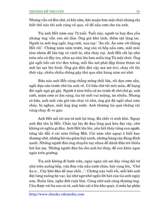 THÛÚÅNG ÀÏË THÒ CÛÚÂI 38
http://www.ebooks.vdcmedia.com
Nhûng vêîn cûá àoán chúâ, coá khi súám, khi muöån hún möåt chuát nhûng chõ
biïët thïí naâo thò anh cuäng vïì qua, vïì àïí nêëu cúm cho tña anh.
Tña anh Hïët nùm nay 72 tuöíi. Tuöíi naây, ngûúâi ta hay àau yïëu
nhûng öng vêîn coân soãi lùæm. Öng giaâ khoá tñnh, thïm têåt laäng tai.
Ngûúâi ta múâi öng ngöìi, öng cûúâi, xua tay: "Ùn röìi. Ùn cúm vúái thùçng
Hïët röìi". Chûâng nùm nùm trûúác, öng coân vö bïëp nêëu cúm, mùæt muäi
teâm nheâm àïí lûãa taáp vö vaách laá, nhaâ chaáy ruåi. Anh Hïët cêët laåi nhaâ
trïn nïìn cuä àêìy tro, nhòn xa nhaâ lúán hún miïëu öng Taâ möåt chuát. Öng
giaâ ngöìi tiïëc caái tivi àen trùæng, möîi lêìn múã phaãi àêåp thuâm thuâm noá
múái leåt xeåt lïn hònh. Öng giaâ àiïëc àaát vêåy maâ mï tivi, chaáy röìi thò
thöi vêåy, chiïìu chiïìu chöëng gêåy thaã qua nhaâ haâng xoám coi nhúâ.
Bûäa naâo anh Hïët cuäng chöíng möng thöíi lûãa, röìi doån cúm sùén,
ngöìi dûåa cûãa trûúác chúâ tña anh vïì. Coá bûäa chúâ túái moãi moân, àïí buång
àoái ngöìi nguã gaâ gêåt. Ngûúâi úã xoám biïíu cûá ùn trûúác ài chúá chúâ gò, anh
cûúâi, mêm cúm coá êëm cuáng, tña töi múái vui miïång, ùn nhiïìu. Nhûng
coá bûäa, anh múái vûâa giúã cûãa chui vö nhaâ, öng giaâ àaä ngöìi nhai cúm
chaáy, bõ ngheån, mùæt êìng êång nûúác. Anh thûúng tña quaá chûâng vöåi
vaâng chaåy ài vo gaåo.
Anh Hïët möì cöi maá tûâ múái loåt loâng. Baâ chïët vò sinh khoá. Ngoaåi
anh àùåt tïn laâ Hïët. Chùæc taåi luác àoá àau loâng quaá kïu àaåi vêåy, chúá
khöng coá nghôa gò àêu. Anh Hïët lúán lïn, yïu hïët thaãy tûâng con ngûúâi,
tûâng têëc àêët úã caái xoám Giöìng Múái. Caái xoám nhoã ngoaåi ö biïët bao
thûúng nhúá, nhûäng búâ raâo giêm buåt xanh, nhûäng haâng cêy àuãng àónh
xanh. Nhûäng ngûúâi àaân öng chuyïìn tay nhau döî daânh àûáa treã thiïëu
húi êëm meå. Nhûäng ngûúâi àaân baâ cho anh buá theáp, àïí con khoác ngoe
ngoáe trïn giûúâng.
Tña anh khöng ài bûúác nûäa, ngaây ngaây cöåt súåi dêy voäng daâi tûâ
nhaâ trïn xuöëng bïëp, vûâa àûa vûâa nêëu nûúác chaáo, haát voång lïn, "Chúá
êìu ú... Cêy khö àêu dïî moåc chöìi...". Chûâng naây tuöíi röìi, möîi khi anh
àùåt lûng xuöëng böå vaåc, laåi nhúá ngú nhúá ngêín lúâi haát cuãa tña anh ngaây
xûa. Buöìn lùæm, nghe àûát ruöåt lùæm. Caâng nhúá anh caâng thûúng öng.
Cêu àûúåc vaâi ba con caá rö, anh bùæc caái ú lïn kho queåt, tó mêín loåc phêìn
 