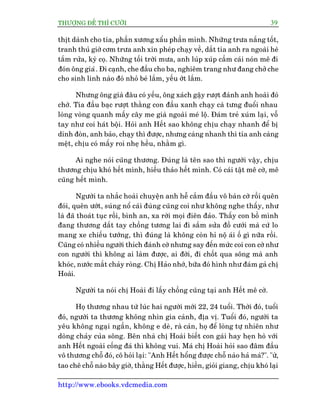 THÛÚÅNG ÀÏË THÒ CÛÚÂI 39
http://www.ebooks.vdcmedia.com
thõt daânh cho tña, phêìn xûúng xêíu phêìn mònh. Nhûäng trûa nùæng töët,
tranh thuã giúâ cúm trûa anh xin pheáp chaåy vïì, dùæt tña anh ra ngoaâi heâ
tùæm rûãa, kyâ coå. Nhûäng töëi trúâi mûa, anh luáp xuáp cêìm caái noán mï ài
àoán öng giaâ. Ài caånh, che àêìu cho ba, nghiïm trang nhû àang chúã che
cho sinh linh naâo àoá nhoã beá lùæm, yïëu úát lùæm.
Nhûng öng giaâ àêu coá yïëu, öng xaách gêåy rûúåt àaánh anh hoaâi àoá
chúá. Tña àêìu baåc rûúåt thùçng con àêìu xanh chaåy caâ tûng àuöíi nhau
loâng voâng quanh mêëy cêy me giaâ ngoaâi meá löå. Àaám treã xuám laåi, vöî
tay nhû coi haát böåi. Hoãi anh Hïët sao khöng chõu chaåy nhanh àïí bõ
dñnh àoân, anh baão, chaåy thò àûúåc, nhûng caâng nhanh thò tña anh caâng
mïåt, chõu coá mêëy roi nheå hïìu, nhùçm gò.
Ai nghe noái cuäng thûúng. Àuáng laâ tïn sao thò ngûúâi vêåy, chõu
thûúng chõu khoá hïët mònh, hiïëu thaão hïët mònh. Coá caái têåt mï cúâ, mï
cuäng hïët mònh.
Ngûúâi ta nhùæc hoaâi chuyïån anh hïî cùæm àêìu vö baân cúâ röìi quïn
àoái, quïn ûúát, suáng nöí caái àuâng cuäng coi nhû khöng nghe thêëy, nhû
laâ àaä thoaát tuåc röìi, bònh an, xa rúâi moåi àiïn àaão. Thêëy con böì mònh
àang thûúng dùæt tay chöìng tûúng lai ài sùæm sûãa àöì cûúái maâ cûá lo
mang xe chiïëu tûúáng, thò àuáng laâ khöng coân hó nöå aái öë gò nûäa röìi.
Cuäng coá nhiïìu ngûúâi thñch àaánh cúâ nhûng say àïën mûác coi con cúâ nhû
con ngûúâi thò khöng ai laâm àûúåc, ai àúâi, ài chöët qua söng maâ anh
khoác, nûúác mùæt chaãy roâng. Chõ Haão nhúá, bûäa àoá hònh nhû àaám gaã chõ
Hoaâi.
Ngûúâi ta noái chõ Hoaâi ài lêëy chöìng cuäng taåi anh Hïët mï cúâ.
Hoå thûúng nhau tûâ luác hai ngûúâi múái 22, 24 tuöíi. Thúâi àoá, tuöíi
àoá, ngûúâi ta thûúng khöng nhòn gia caãnh, àõa võ. Tuöíi àoá, ngûúâi ta
yïu khöng ngaåi ngêìn, khöng e deâ, raâ caãn, hoå àïí loâng tûå nhiïn nhû
doâng chaãy cuãa söng. Bïn nhaâ chõ Hoaâi biïët con gaái hay heån hoâ vúái
anh Hïët ngoaâi cöëng àaá thò khöng vui. Maá chõ Hoaâi hoãi sao àêm àêìu
vö thûúng chöî àoá, cö hoãi laåi: "Anh Hïët höíng àûúåc chöî naâo haã maá?". "ûâ,
tao chï chöî naâo bêy giúâ, thùçng Hïët àûúåc, hiïìn, gioãi giang, chõu khoá laåi
 