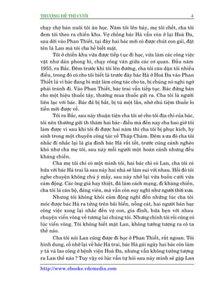 THÛÚÅNG ÀÏË THÒ CÛÚÂI 4
http://www.ebooks.vdcmedia.com
chaåy chúå baán nuöi töi ùn hoåc. Nùm töi lïn baãy, meå töi chïët, cha töi
àem töi theo ra chiïën khu. Vúå chöìng baác Haâ vêîn coân úã laåi Hoaâ Àa,
sau dúâi vaâo Phan Thiïët, taåi àêy hai baác múái coá àûúåc chuát con gaái, àùåt
tïn laâ Lan maâ töi cha hïì biïët mùåt.
Töi úã chiïën khu vûâa àûúåc tiïëp tuåc ài hoåc, vûâa laâm caác cöng viïåc
vùåt nhû daán phong bò, chaåy cöng vùn giûäa caác cú quan. Àêìu nùm
1955, ra Bùæc. Àïm trûúác khi töi lïn àûúâng, cha töi cùn dùån töi nhiïìu
àiïìu, trong àoá coá cho töi biïët laâ trûúác àêy baác Haâ úã Hoaâ Àa vaâo Phan
Thiïët laâ vò baác àang bñ mêåt laâm cöng taác cho ta, bõ chuáng noá nghi ngúâ
phaãi traánh ài. Vaâo Phan Thiïët, baác trai vêîn tiïëp tuåc. Baác àûáng baán
cho möåt hiïåu thuöëc têy, thûúâng mua thuöëc gûãi ra. Cha töi laâ ngûúâi
liïn laåc vúái baác. Baác àaä bõ bùæt, bõ tuâ möåt lêìn, nhúâ chuã tiïåm thuöëc lo
tiïìn múái àûúåc vïì.
Töi ra Bùæc, sau naây thuêån tiïån cha töi seä cho töi àõa chó cuãa baác,
töi nïn thûúâng gûãi th thùm hai baác - àiïìu maâ àïën nay cha bao giúâ töi
laâm àûúåc vò sau khi töi ài àûúåc hai nùm thò cha töi bõ phuåc kñch, hy
sinh trong möåt chuyïën cöng taác vïì Thaáp Chaâm. Àïm xûa àoá cha töi
nhùæc ài nhùæc laåi laâ gia àònh baác Haâ rêët töët, trûúác cuäng caãnh ngheâo
khoá nhû cha meå töi, sau naây möîi ngûúâi möåt hoaân caãnh nhûng àïìu
khaáng chiïën.
Cha meå töi chó coá möåt mònh töi, hai baác chó coá Lan, cha töi coá
hûáa vúái baác Haâ trai laâ sau naây hai nhaâ seä laâm sui vúái nhau. Höìi àoá töi
nghe chuyïån khöng chuá yá mêëy, sau naây nhúá laåi vûâa buöìn cûúâi vûâa
caãm àöång. Caác öng giaâ hay thiïåt, àaä laâm caách maång, ài khaáng chiïën,
cha töi laâ caán böå, àaãng viïn, maâ vêîn coân suy nghô nhû ngûúâi thúâi xûa.
Nhûng töi khöng khoãi caãm àöång nghô àïën nhûäng luác cha töi
moác àûúåc baác Haâ ra tûâng trïn baäi biïín, nöîng caát, hai ngûúâi baân baåc
cöng viïåc xong laåi nhùæc àïën vúå con, gia àònh, hûáa heån vúái nhau
chuyïån viïín vöng vïì tûúng lai chuáng töi. Nhûng chñnh töi röìi cuäng coá
luác viïín vöng. Töi khöng biïët mùåt Lan, khöng tûúãng tûúång ra cö ta
thïë naâo.
Cha töi noái Lan cuäng àûúåc ài hoåc úã Phan Thiïët, rêët ngoan. Töi
hònh dung, cöë nhúá laåi vïì baác Haâ trai, baác Haâ gaái ngaây hai baác coân laâm
y taá vaâ lao cöng úã bïånh viïån Hoaâ Àa, nhûng vêîn khöng tûúãng tûúång
ra Lan thïë naâo ? Tuy vêåy coá luác vêîn tûå hoãi sau naây mònh seä gùåp Lan
 