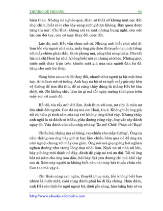 THÛÚÅNG ÀÏË THÒ CÛÚÂI 40
http://www.ebooks.vdcmedia.com
hiïëu thaão. Nhûng noá ngheâo quaá, thên sú thêët súã khöng möåt cuåc àêët
choåi chim, biïët coá lo cho bêy sung sûúáng àûúåc khöng. Bêy quen àûúåc
tûng tiu maâ". Chõ Hoaâi khöng caäi ra mùåt nhûng buång nghô, coân sûác
lûåc coân àöi tay, coân cú may thay àöíi cuöåc àúâi.
Luác àoá, anh Hïët vêîn chûa mï cúâ. Nhûng anh biïët chúi nhúâ ài
laâm böëc vaác ngoaâi nhaâ maáy, mêëy öng giaâ cheâo àoâ truyïìn laåi, nûác tiïëng
vúái mêëy chiïu phaáo àêìu, bònh phong maä, cöng thuã song toaân. Cho túái
luác maá chõ Hoaâi laåi nhaâ, khöng biïët noái gò nhûng coá khoác. Nhûäng gioåt
nûúác mùæt chaãy traân trïn khuön mùåt giaâ nua cuãa ngûúâi àaân baâ àaä
tûâng cho anh buá theáp.
Saáng höm sau anh àaä thay àöíi, nhanh nhû ngûúâi ta lêåt möåt baân
tay. Anh àam mï cúâ tûúáng. Anh hay na böå cúâ ra ngöìi mêëy göëc cêy bïn
vïå àûúâng àïí tòm àöëi thuã, àïí ai cuäng thêëy àuáng laâ thùçng Hïët bï tha
thiïåt röìi. Noá khöng chõu laâm ùn gò maâ töëi ngaây nûúáng thúâi gian trïn
mêëy con cúâ xanh àoã.
Höìi àoá, tña rêìy anh dûä lùæm. Anh thûa vúái con, núå sûäa laâ moán núå
lúán nhêët àúâi ngûúâi. Con àaä núå maá em Hoaâi, tña aâ. Khöng biïët öng giaâ
röìi coá hiïíu gò tònh caãm cuãa tuåi treã khöng, öng ûâ hûã vêåy. Nhûng thêëy
anh ngöìi la caâ àaánh cúâ úã àêu, giûäa àûúâng cuäng vêåy, öng vaác cêy àaánh
ngay àoá. Vûâa àaánh vûâa kïu nhõp nhaâng "Xe neâ! Chöët! Phaáo neâ! Buåp!
Chiïëu haã, thùçng ma caâ böng, tao chiïëu cho mêëy àûúâng". Öng ca
cêím thùçng con öng bêy giúâ tïå baåc lùæm chiïìu höm qua noá àïí öng ùn
cúm nguöåi chung vúái mêëy con giaán. Öng noái maâ gioång öng húi ngheân
ngheån dûúâng nhû trong loâng àau nhoái lùæm. Nuöi noá tûâ nhoã túái lúán,
bêy giúâ öng múái àaánh noá àêy, àaánh àïí giuáp noá traã ún àúâi. Töëi vïì öng
bùæt noá nùçm cho öng xoa dêìu, hoãi baây àùåt yïu àûúng chi maâ khöí vêåy
con úi. Xoám naây ngûúâi ta khöng biïët nïn noái maây hïët thuöëc chûäa röìi.
Con tao maâ vêåy aâ.
Chõ Hoaâi cuäng can ngùn, thuyïët phuåc maäi, töën khöng biïët bao
nhiïu laâ nûúác mùæt, cuöëi cuâng àaânh phaãi boã ài lêëy chöìng. Höm àaám,
anh Hïët coân tónh bú ngöìi ngoaâi búâ, dûúái göëc coâng, haâo hûáng baây cúâ ra
 